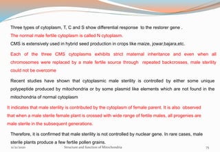 Three types of cytoplasm, T, C and S show differential response to the restorer gene .
The normal male fertile cytoplasm is called N cytoplasm.
CMS is extensively used in hybrid seed production in crops like maize, jowar,bajara,etc.
Each of the three CMS cytoplasms exhibits strict maternal inheritance and even when all
chromosomes were replaced by a male fertile source through repeated backcrosses, male sterility
could not be overcome
Recent studies have shown that cytoplasmic male sterility is controlled by either some unique
polypeptide produced by mitochondria or by some plasmid like elements which are not found in the
mitochondria of normal cytoplasm
It indicates that male sterility is contributed by the cytoplasm of female parent. It is also observed
that when a male sterile female plant is crossed with wide range of fertile males, all progenies are
male sterile in the subsequent generations.
Therefore, it is confirmed that male sterility is not controlled by nuclear gene. In rare cases, male
sterile plants produce a few fertile pollen grains.
11/21/2020 Structure and function of Mitochondria 75
 