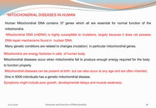 MITOCHONDRIAL DISEASES IN HUMAN
Human Mitochondrial DNA contains 37 genes which all are essential for normal function of the
mitochondria.
Mitochondrial DNA (mtDNA) is highly susceptible to mutations, largely because it does not possess
DNA repair mechanisms found in nuclear DNA.
Many genetic conditions are related to changes (mutation) in particular mitochondrial genes.
Mitochondria are energy factories in cells of human body.
Mitochondrial diseases occur when mitochondria fail to produce enough energy required for the body
to function properly.
Mitochondrial diseases can be present at birth, but can also occur at any age and are often inherited.
One in 5000 individuals has a genetic mitochondrial disease.
Symptoms might include poor growth, developmental delays and muscle weakness.
11/21/2020 Structure and function of Mitochondria 76
 