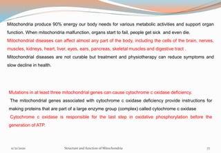 Mitochondria produce 90% energy our body needs for various metabolic activities and support organ
function. When mitochondria malfunction, organs start to fail, people get sick and even die.
Mitochondrial diseases can affect almost any part of the body, including the cells of the brain, nerves,
muscles, kidneys, heart, liver, eyes, ears, pancreas, skeletal muscles and digestive tract .
Mitochondrial diseases are not curable but treatment and physiotherapy can reduce symptoms and
slow decline in health.
Mutations in at least three mitochondrial genes can cause cytochrome c oxidase deficiency.
The mitochondrial genes associated with cytochrome c oxidase deficiency provide instructions for
making proteins that are part of a large enzyme group (complex) called cytochrome c oxidase
Cytochrome c oxidase is responsible for the last step in oxidative phosphorylation before the
generation of ATP.
11/21/2020 Structure and function of Mitochondria 77
 
