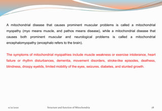 A mitochondrial disease that causes prominent muscular problems is called a mitochondrial
myopathy (myo means muscle, and pathos means disease), while a mitochondrial disease that
causes both prominent muscular and neurological problems is called a mitochondrial
encephalomyopathy (encephalo refers to the brain).
The symptoms of mitochondrial myopathies include muscle weakness or exercise intolerance, heart
failure or rhythm disturbances, dementia, movement disorders, stroke-like episodes, deafness,
blindness, droopy eyelids, limited mobility of the eyes, seizures. diabetes, and stunted growth.
11/21/2020 Structure and function of Mitochondria 78
 