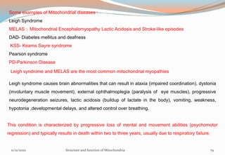 Some examples of Mitochondrial diseases :
Leigh Syndrome
MELAS : Mitochondrial Encephalomyopathy Lactic Acidosis and Stroke-like episodes
DAD- Diabetes mellitus and deafness
KSS- Kearns Sayre syndrome
Pearson syndrome
PD-Parkinson Disease
Leigh syndrome and MELAS are the most common mitochondrial myopathies
Leigh syndrome causes brain abnormalities that can result in ataxia (impaired coordination), dystonia
(involuntary muscle movement), external ophthalmoplegia (paralysis of eye muscles), progressive
neurodegeneration seizures, lactic acidosis (buildup of lactate in the body), vomiting, weakness,
hypotonia ,developmental delays, and altered control over breathing.
This condition is characterized by progressive loss of mental and movement abilities (psychomotor
regression) and typically results in death within two to three years, usually due to respiratory failure.
11/21/2020 Structure and function of Mitochondria 79
 
