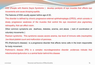 KSS (People with Kearns Sayre Syndrome ) develop paralysis of eye muscles that affects eye
movements and cause drooping eyelids.
The features of KSS usually appear before age of 20.
This disorder is defined by chronic progressive external ophthalmoplegia (CPEO), which consists in
slowly progressive weakness of the muscles that control the eye movement plus pigmentary
retinopathy, that can affect vision.
Other common symptoms are deafness, diabetes, anemia, and ataxia ( lack of coordination of
voluntary movements )
Pearson syndrome- This syndrome causes severe anemia, low level of immune cells (neutrophils)
,low blood platelet count and malfunction of pancreas.
PD (Parkinson's disease) is a progressive disorder that affects nerve cells in the brain responsible
for body movement.
Parkinson’s disease (PD) is a complex neurodegenerative disorder ,evidences indicate that
mitochondrial dysfunction is a central factor behind this disease
11/21/2020 Structure and function of Mitochondria 81
 