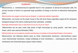 SUMMARY
Mitochondrion, a membrane-bound organelle found in the cytoplasm of almost all eukaryotic cells, the
primary function of which is to generate large quantities of energy in the form of adenosine triphosphate
(ATP).
Mitochondria are oxygen consuming rod shaped or spherical cellular organelles.
Mitochondria are known as the power house of the cell since these organelles supply all the necessary
biological energy to the cell by oxidizing the food substrates available.
Normally mitochondria vary in size from 0.5 µm to 2.0 µm to 10µm.
Mitochondria can be seen under high power of light microscope by using specific vital stain Janus
Green ,which was used by Michaelis (1900) .
Mitochondria are surrounded by double membranous envelope of phospholipid bilayer and proteins.
Mitochondrion has following distinct parts as Outer mitochondrial membrane, intermembrane space
,inner mitochondrial membrane, cristae (infoldings of inner membrane ) , matrix(space within the inner
membrane) and intracristal space (space inside cristae) .
11/21/2020 Structure and function of Mitochondria 82
 