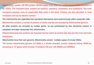 Mitochondria contain 65-70% protein, 25-30% lipids, 0.5% RNA and small amount of DNA is present in
its matrix. The important lipids present are lecithins, cephalins, cholesterol, and cardiolipins. The inner
membrane possess more of unsaturated fatty acids in the lipids. Proteins are also abundant in inner
membrane and act as electron carriers.
The mitochondria are organelles that reproduce themselves semi-autonomously within eukaryotic cells.
Mitochondria contains a number of proteins of which only few are encoded by mitochondrial genome.
All other proteins are encoded by nuclear genes, so are synthesized by free ribosomes present in
cytoplasm and later transported into mitochondria.
Mitochondrial precursor proteins are imported into the matrix at contact sites that join the inner and outer
membranes.
Mitochondria have their own genome .Mitochondria contain multiple copies of circular DNAs.
The human mitochondrial genome (mt DNA) is a double stranded, circular molecule having 16569 bp,
consisting of 37 genes which encode 13 proteins,16S and 12S rRNAS and 22tRNAs
11/21/2020 Structure and function of Mitochondria 83
 