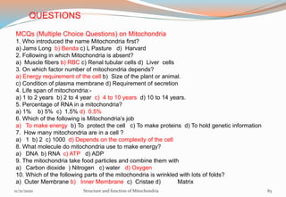 MCQs (Multiple Choice Questions) on Mitochondria
1. Who introduced the name Mitochondria first?
a) Jams Long b) Benda c) L Pasture d) Harvard
2. Following in which Mitochondria is absent?
a) Muscle fibers b) RBC c) Renal tubular cells d) Liver cells
3. On which factor number of mitochondria depends?
a) Energy requirement of the cell b) Size of the plant or animal.
c) Condition of plasma membrane d) Requirement of secretion
4. Life span of mitochondria:-
a) 1 to 2 years b) 2 to 4 year c) 4 to 10 years d) 10 to 14 years.
5. Percentage of RNA in a mitochondria?
a) 1% b) 5% c) 1.5% d) 0.5%
6. Which of the following is Mitochondria’s job
a) To make energy b) To protect the cell c) To make proteins d) To hold genetic information
7. How many mitochondria are in a cell ?
a) 1 b) 2 c) 1000 d) Depends on the complexity of the cell
8. What molecule do mitochondria use to make energy?
a) DNA b) RNA c) ATP d) ADP
9. The mitochondria take food particles and combine them with
a) Carbon dioxide ) Nitrogen c) water d) Oxygen
10. Which of the following parts of the mitochondria is wrinkled with lots of folds?
a) Outer Membrane b) Inner Membrane c) Cristae d) Matrix
11/21/2020 Structure and function of Mitochondria 85
QUESTIONS
 