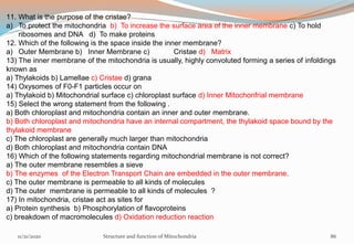 11. What is the purpose of the cristae?
a) To protect the mitochondria b) To increase the surface area of the inner membrane c) To hold
ribosomes and DNA d) To make proteins
12. Which of the following is the space inside the inner membrane?
a) Outer Membrane b) Inner Membrane c) Cristae d) Matrix
13) The inner membrane of the mitochondria is usually, highly convoluted forming a series of infoldings
known as
a) Thylakoids b) Lamellae c) Cristae d) grana
14) Oxysomes of F0-F1 particles occur on
a) Thylakoid b) Mitochondrial surface c) chloroplast surface d) Inner Mitochonfrial membrane
15) Select the wrong statement from the following .
a) Both chloroplast and mitochondria contain an inner and outer membrane.
b) Both chloroplast and mitochondria have an internal compartment, the thylakoid space bound by the
thylakoid membrane
c) The chloroplast are generally much larger than mitochondria
d) Both chloroplast and mitochondria contain DNA
16) Which of the following statements regarding mitochondrial membrane is not correct?
a) The outer membrane resembles a sieve
b) The enzymes of the Electron Transport Chain are embedded in the outer membrane.
c) The outer membrane is permeable to all kinds of molecules
d) The outer membrane is permeable to all kinds of molecules ?
17) In mitochondria, cristae act as sites for
a) Protein synthesis b) Phosphorylation of flavoproteins
c) breakdown of macromolecules d) Oxidation reduction reaction
11/21/2020 Structure and function of Mitochondria 86
 