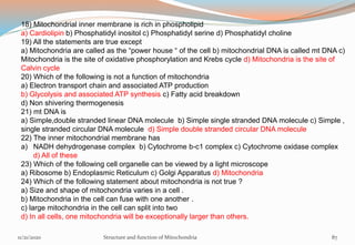 18) Mitochondrial inner membrane is rich in phospholipid
a) Cardiolipin b) Phosphatidyl inositol c) Phosphatidyl serine d) Phosphatidyl choline
19) All the statements are true except
a) Mitochondria are called as the “power house “ of the cell b) mitochondrial DNA is called mt DNA c)
Mitochondria is the site of oxidative phosphorylation and Krebs cycle d) Mitochondria is the site of
Calvin cycle
20) Which of the following is not a function of mitochondria
a) Electron transport chain and associated ATP production
b) Glycolysis and associated ATP synthesis c) Fatty acid breakdown
d) Non shivering thermogenesis
21) mt DNA is
a) Simple,double stranded linear DNA molecule b) Simple single stranded DNA molecule c) Simple ,
single stranded circular DNA molecule d) Simple double stranded circular DNA molecule
22) The inner mitochondrial membrane has
a) NADH dehydrogenase complex b) Cytochrome b-c1 complex c) Cytochrome oxidase complex
d) All of these
23) Which of the following cell organelle can be viewed by a light microscope
a) Ribosome b) Endoplasmic Reticulum c) Golgi Apparatus d) Mitochondria
24) Which of the following statement about mitochondria is not true ?
a) Size and shape of mitochondria varies in a cell .
b) Mitochondria in the cell can fuse with one another .
c) large mitochondria in the cell can split into two
d) In all cells, one mitochondria will be exceptionally larger than others.
11/21/2020 Structure and function of Mitochondria 87
 