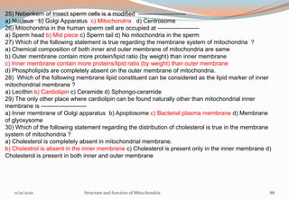 25) Nebenkern of Insect sperm cells is a modified ------------------------
a) Nucleus b) Golgi Apparatus c) Mitochondria d) Centrosome
26) Mitochondria in the human sperm cell are occupied at ---------------------
a) Sperm head b) Mid piece c) Sperm tail d) No mitochondria in the sperm
27) Which of the following statement is true regarding the membrane system of mitochondria ?
a) Chemical composition of both inner and outer membrane of mitochondria are same
b) Outer membrane contain more protein/lipid ratio (by weight) than inner membrane
c) Inner membrane contain more proteins/lipid ratio (by weight) than outer membrane
d) Phospholipids are completely absent on the outer membrane of mitochondria.
28) Which of the following membrane lipid constituent can be considered as the lipid marker of inner
mitochondrial membrane ?
a) Lecithin b) Cardiolipin c) Ceramide d) Sphongo-ceramide
29) The only other place where cardiolipin can be found naturally other than mitochondrial inner
membrane is -----------------------
a) Inner membrane of Golgi apparatus b) Apoptosome c) Bacterial plasma membrane d) Membrane
of glyoxysome
30) Which of the following statement regarding the distribution of cholesterol is true in the membrane
system of mitochondria ?
a) Cholesterol is completely absent in mitochondrial membrane.
b) Cholestrol is absent in the inner membrane c) Cholesterol is present only in the inner membrane d)
Cholesterol is present in both inner and outer membrane
11/21/2020 Structure and function of Mitochondria 88
 