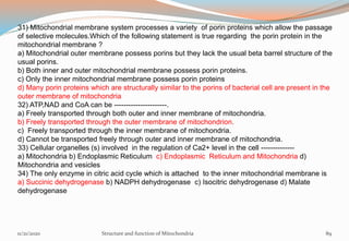 31) Mitochondrial membrane system processes a variety of porin proteins which allow the passage
of selective molecules.Which of the following statement is true regarding the porin protein in the
mitochondrial membrane ?
a) Mitochondrial outer membrane possess porins but they lack the usual beta barrel structure of the
usual porins.
b) Both inner and outer mitochondrial membrane possess porin proteins.
c) Only the inner mitochondrial membrane possess porin proteins
d) Many porin proteins which are structurally similar to the porins of bacterial cell are present in the
outer membrane of mitochondria
32) ATP,NAD and CoA can be ----------------------.
a) Freely transported through both outer and inner membrane of mitochondria.
b) Freely transported through the outer membrane of mitochondrion.
c) Freely transported through the inner membrane of mitochondria.
d) Cannot be transported freely through outer and inner membrane of mitochondria.
33) Cellular organelles (s) involved in the regulation of Ca2+ level in the cell --------------
a) Mitochondria b) Endoplasmic Reticulum c) Endoplasmic Reticulum and Mitochondria d)
Mitochondria and vesicles
34) The only enzyme in citric acid cycle which is attached to the inner mitochondrial membrane is
a) Succinic dehydrogenase b) NADPH dehydrogenase c) Isocitric dehydrogenase d) Malate
dehydrogenase
11/21/2020 Structure and function of Mitochondria 89
 