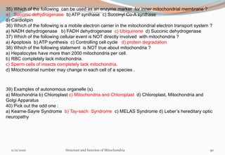 35) Which of the following can be used as an enzyme marker for inner mitochondrial membrane ?
a) Succinic dehydrogenase b) ATP synthase c) Succinyl Co-A synthase
d) Cardiolipin
36) Which of the following is a mobile electron carrier in the mitochondrial electron transport system ?
a) NADH dehydrogenase b) FADH dehydrogenase c) Ubiquinone d) Succinic dehydrogenase
37) Which of the following cellular event is NOT directly involved with mitochondria ?
a) Apoptosis b) ATP synthesis c) Controlling cell cycle d) protein degradation
38) Which of the following statement is NOT true about mitochondria ?
a) Hepatocytes have more than 2000 mitochondria per cell.
b) RBC completely lack mitochondria.
c) Sperm cells of insects completely lack mitochondria.
d) Mitochondrial number may change in each cell of a species .
39) Examples of autonomous organelle (s)
a) Mitochondria b) Chloroplast c) Mitochondria and Chloroplast d) Chloroplast, Mitochondria and
Golgi Apparatus
40) Pick out the odd one :
a) Kearne-Sayre Syndrome b) Tay-sach Syndrome c) MELAS Syndrome d) Leber’s hereditary optic
neuropathy
11/21/2020 Structure and function of Mitochondria 90
 