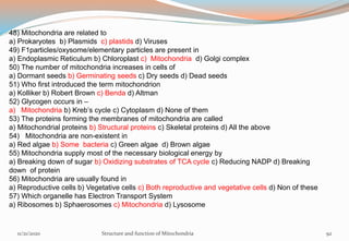 48) Mitochondria are related to
a) Prokaryotes b) Plasmids c) plastids d) Viruses
49) F1particles/oxysome/elementary particles are present in
a) Endoplasmic Reticulum b) Chloroplast c) Mitochondria d) Golgi complex
50) The number of mitochondria increases in cells of
a) Dormant seeds b) Germinating seeds c) Dry seeds d) Dead seeds
51) Who first introduced the term mitochondrion
a) Kolliker b) Robert Brown c) Benda d) Altman
52) Glycogen occurs in –
a) Mitochondria b) Kreb’s cycle c) Cytoplasm d) None of them
53) The proteins forming the membranes of mitochondria are called
a) Mitochondrial proteins b) Structural proteins c) Skeletal proteins d) All the above
54) Mitochondria are non-existent in
a) Red algae b) Some bacteria c) Green algae d) Brown algae
55) Mitochondria supply most of the necessary biological energy by
a) Breaking down of sugar b) Oxidizing substrates of TCA cycle c) Reducing NADP d) Breaking
down of protein
56) Mitochondria are usually found in
a) Reproductive cells b) Vegetative cells c) Both reproductive and vegetative cells d) Non of these
57) Which organelle has Electron Transport System
a) Ribosomes b) Sphaerosomes c) Mitochondria d) Lysosome
11/21/2020 Structure and function of Mitochondria 92
 