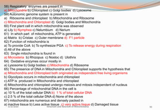 58) Respiratory enzymes are present in
a) Mitochondria b) Chloroplast c) Golgi bodies d) Lysosome
59) Autonomic genome system is present in
a) Ribosome and chloroplast b) Mitochondria and Ribosome
c) Mitochondria and Chloroplast d) Golgi bodies and Mitochondria
60) First plant cell in which mitochondria was observed
a) Lily b) Nymphea c) Nelumbium d) Nerium
61) In which part of mitochondria, ATP is generated
a) Matrix b) Cristae c) Outer membrane d) F1 particle
62) Function of mitochondria is
a) To provide CoA b) To synthesize PGA c) To release energy during respiration
d) All of the above
63) Single mitochondria is found in
a) Microsteria b) Rhizopus c) Nostoc d) Ulothrix
64) Oxidative enzymes occur mostly in
a) Lysosome b) Golgi bodies c) Mitochondria d) Ribosome
65) The presence of DNA in Mitochondria and Chloroplast supports the hypothesis that
a) Mitochondria and Chloroplast both originated as independent free living organisms
b) Glycolysis occurs in mitochondria and chloroplast
c) ATP is produced in Mitochondria and chloroplast
d) Mitochondria and chloroplast undergo meiosis and mitosis independent of nucleus
66) Percentage of mitochondrial DNA in the cell is
a) 10 % of the total cellular DNA b) 1 % of total cellular DNA
c) 2.5 % of the total cellular DNA d) None of the above
67) mitochondria are numerous and densely packed in
a) inactive tissue b) Less active tissue c) very active tissue d) Damaged tissue
11/21/2020 Structure and function of Mitochondria 93
 
