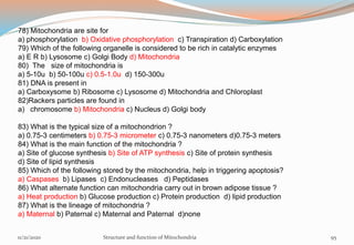 78) Mitochondria are site for
a) phosphorylation b) Oxidative phosphorylation c) Transpiration d) Carboxylation
79) Which of the following organelle is considered to be rich in catalytic enzymes
a) E R b) Lysosome c) Golgi Body d) Mitochondria
80) The size of mitochondria is
a) 5-10u b) 50-100u c) 0.5-1.0u d) 150-300u
81) DNA is present in
a) Carboxysome b) Ribosome c) Lysosome d) Mitochondria and Chloroplast
82)Rackers particles are found in
a) chromosome b) Mitochondria c) Nucleus d) Golgi body
83) What is the typical size of a mitochondrion ?
a) 0.75-3 centimeters b) 0.75-3 micrometer c) 0.75-3 nanometers d)0.75-3 meters
84) What is the main function of the mitochondria ?
a) Site of glucose synthesis b) Site of ATP synthesis c) Site of protein synthesis
d) Site of lipid synthesis
85) Which of the following stored by the mitochondria, help in triggering apoptosis?
a) Caspases b) Lipases c) Endonucleases d) Peptidases
86) What alternate function can mitochondria carry out in brown adipose tissue ?
a) Heat production b) Glucose production c) Protein production d) lipid production
87) What is the lineage of mitochondria ?
a) Maternal b) Paternal c) Maternal and Paternal d)none
11/21/2020 Structure and function of Mitochondria 95
 