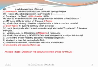 88) _______is called powerhouse of the cell
a) Mitochondria b) Endoplasmic reticulum c) Nucleus d) Golgi complex
89) The site of aerobic respiration in eukaryotic cells is___________
a) Peroxisome b) Plastid c) Mitochondria d) Cilia
90) How do the small molecules pass through the outer membrane of mitochondria?
a) ATP pump b) Carrier protein c) Channels d) Porins
91) Which of the following division technique is similar in mitochondria and bacteria?
a) Binary fission b) Budding c) Binary fusion d) Meiosis
92) Name the organelle which is used for aerobic respiration and ATP synthesis in Entamoeba
histolytica.
a) Hydrogenosome b) Mitochondria c) Mitosome d) Peroxisome
93) Which of the following is INCORRECT evidence to support the endosymbiotic theory?
a) Mitochondria are self-repeating bodies like microscopic organisms
b) Mitochondria have their own particular DNA
c) Mitochondrial ribosomes, and enzymes are similar to the bacteria
d) Mitochondria and bacteria differ in size
Answers : Note : Options in red colour are correct choice for MCQs
11/21/2020 Structure and function of Mitochondria 96
 