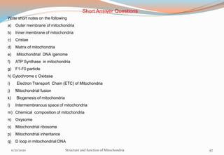 11/21/2020 Structure and function of Mitochondria 97
Short Answer Questions
Write short notes on the following
a) Outer membrane of mitochondria
b) Inner membrane of mitochondria
c) Cristae
d) Matrix of mitochondria
e) Mitochondrial DNA /genome
f) ATP Synthase in mitochondria
g) F1-F0 particle
h) Cytochrome c Oxidase
i) Electron Transport Chain (ETC) of Mitochondria
j) Mitochondrial fusion
k) Biogenesis of mitochondria
l) Intermembranous space of mitochondria
m) Chemical composition of mitochondria
n) Oxysome
o) Mitochondrial ribosome
p) Mitochondrial inheritance
q) D loop in mitochondrial DNA
 