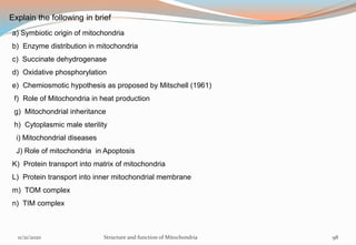 Explain the following in brief
a) Symbiotic origin of mitochondria
b) Enzyme distribution in mitochondria
c) Succinate dehydrogenase
d) Oxidative phosphorylation
e) Chemiosmotic hypothesis as proposed by Mitschell (1961)
f) Role of Mitochondria in heat production
g) Mitochondrial inheritance
h) Cytoplasmic male sterility
i) Mitochondrial diseases
J) Role of mitochondria in Apoptosis
K) Protein transport into matrix of mitochondria
L) Protein transport into inner mitochondrial membrane
m) TOM complex
n) TIM complex
11/21/2020 Structure and function of Mitochondria 98
 