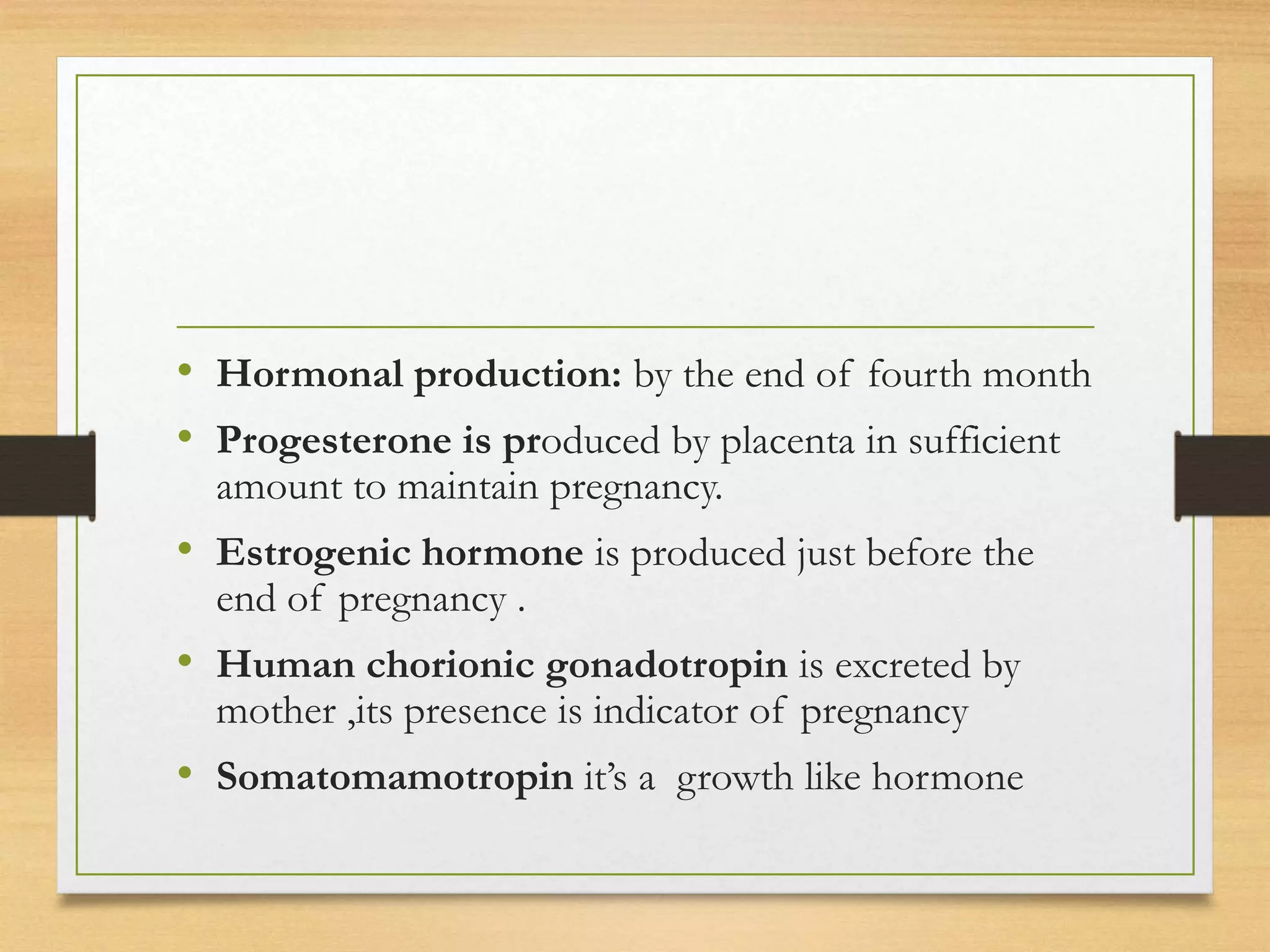 • Hormonal production: by the end of fourth month
• Progesterone is produced by placenta in sufficient
amount to maintain pregnancy.
• Estrogenic hormone is produced just before the
end of pregnancy .
• Human chorionic gonadotropin is excreted by
mother ,its presence is indicator of pregnancy
• Somatomamotropin it’s a growth like hormone
 