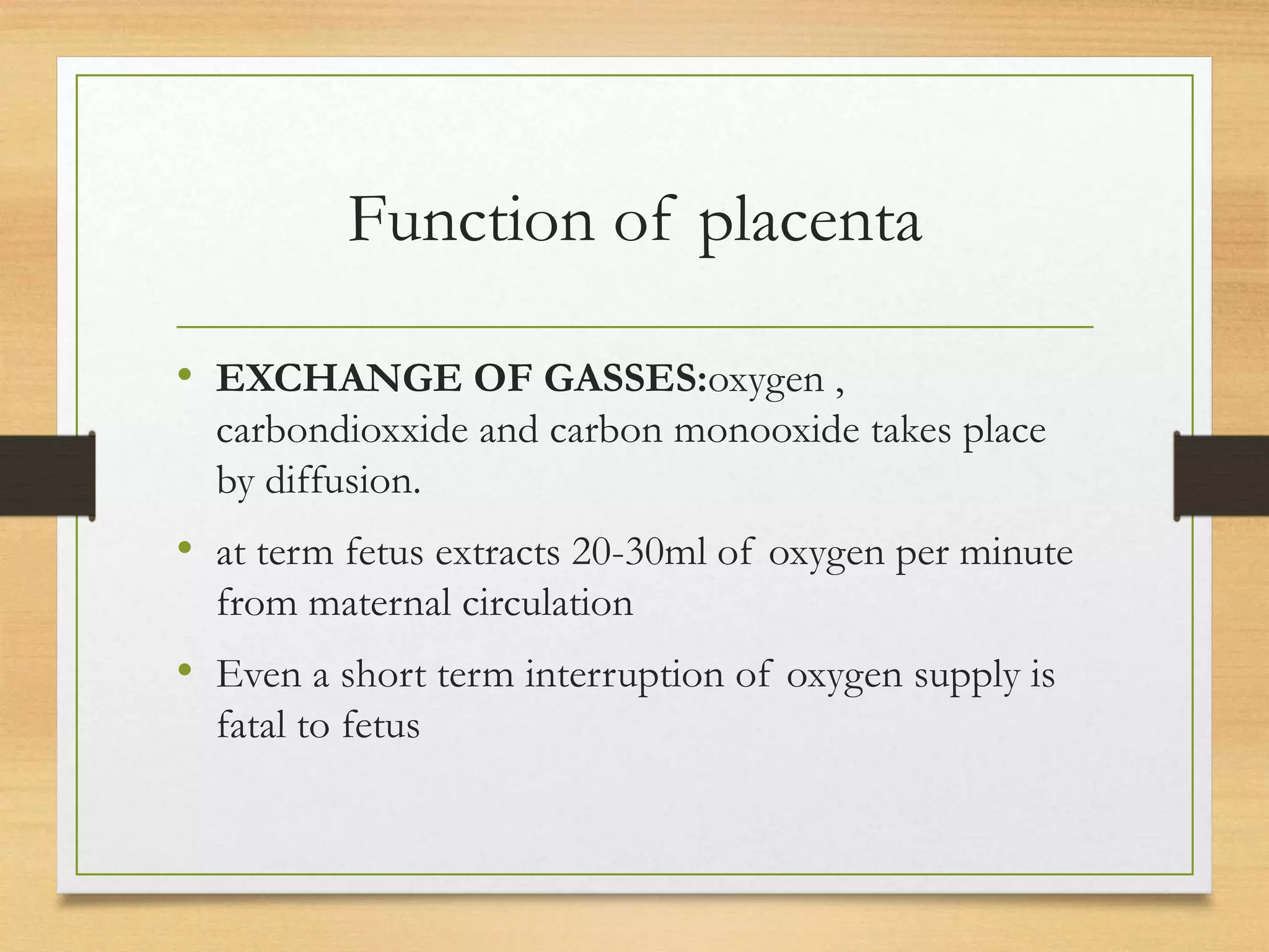 Function of placenta
• EXCHANGE OF GASSES:oxygen ,
carbondioxxide and carbon monooxide takes place
by diffusion.
• at term fetus extracts 20-30ml of oxygen per minute
from maternal circulation
• Even a short term interruption of oxygen supply is
fatal to fetus
 