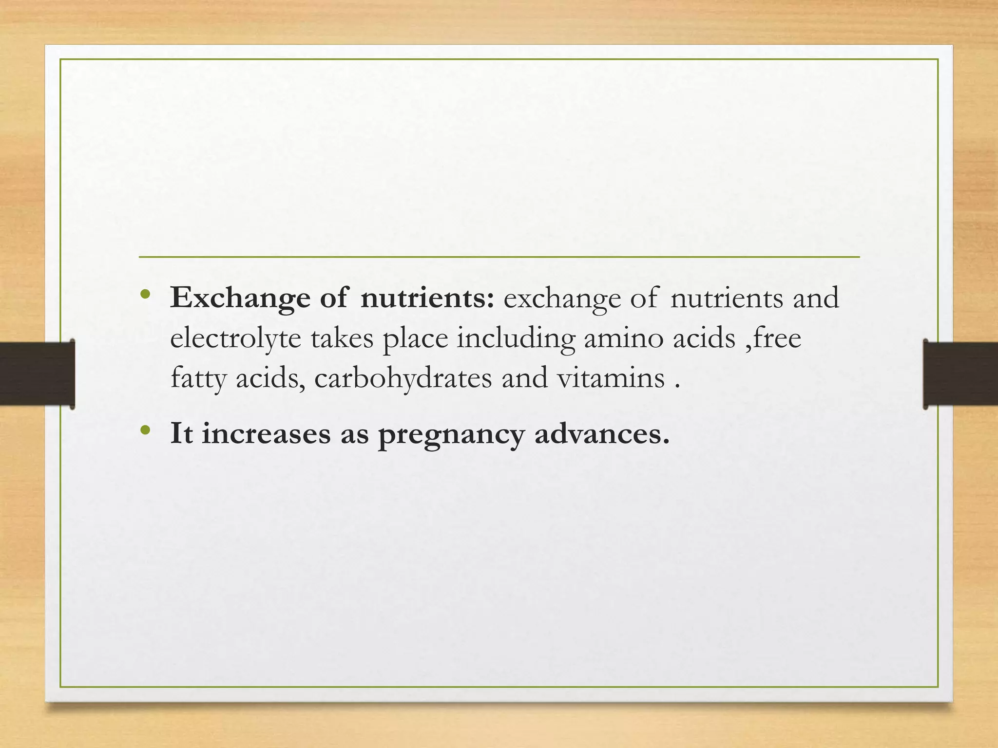 • Exchange of nutrients: exchange of nutrients and
electrolyte takes place including amino acids ,free
fatty acids, carbohydrates and vitamins .
• It increases as pregnancy advances.
 