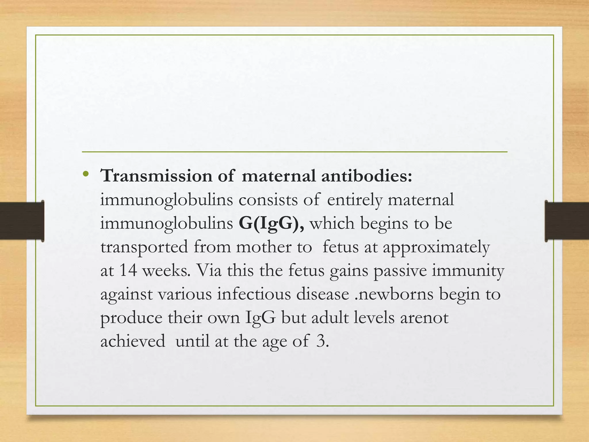 • Transmission of maternal antibodies:
immunoglobulins consists of entirely maternal
immunoglobulins G(IgG), which begins to be
transported from mother to fetus at approximately
at 14 weeks. Via this the fetus gains passive immunity
against various infectious disease .newborns begin to
produce their own IgG but adult levels arenot
achieved until at the age of 3.
 