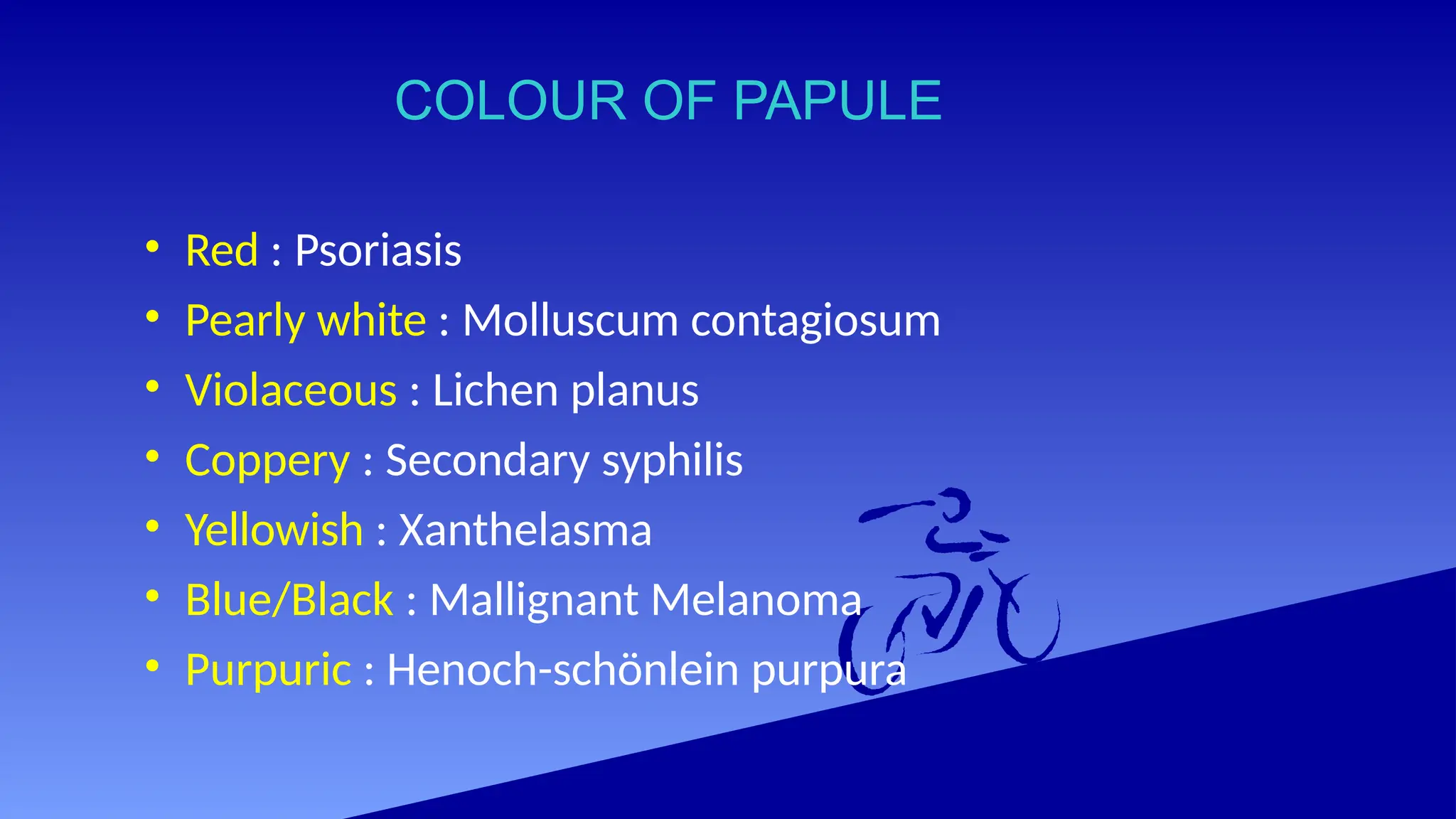 COLOUR OF PAPULE
• Red : Psoriasis
• Pearly white : Molluscum contagiosum
• Violaceous : Lichen planus
• Coppery : Secondary syphilis
• Yellowish : Xanthelasma
• Blue/Black : Mallignant Melanoma
• Purpuric : Henoch-schönlein purpura
 