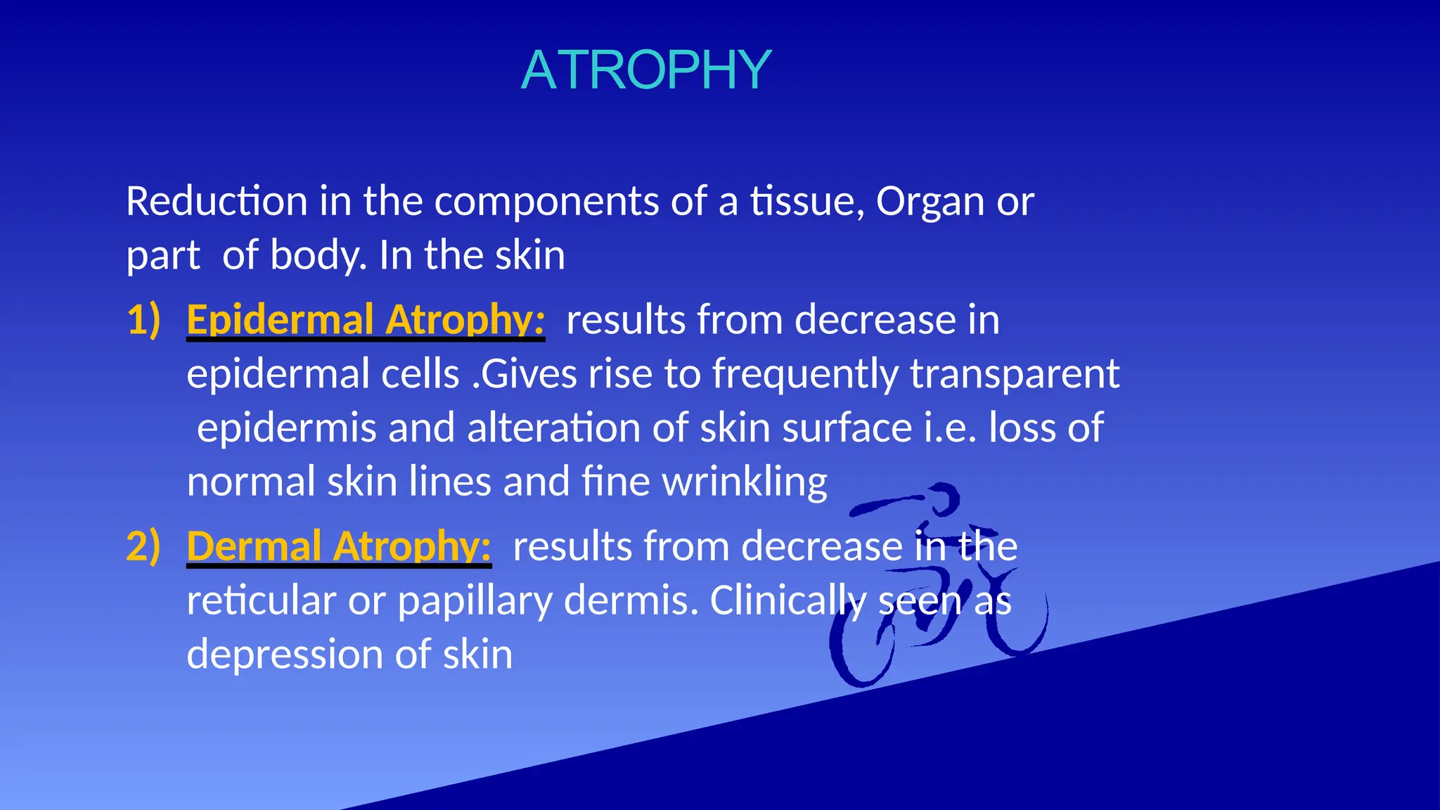 ATROPHY
Reduction in the components of a tissue, Organ or
part of body. In the skin
1) Epidermal Atrophy: results from decrease in
epidermal cells .Gives rise to frequently transparent
epidermis and alteration of skin surface i.e. loss of
normal skin lines and fine wrinkling
2) Dermal Atrophy: results from decrease in the
reticular or papillary dermis. Clinically seen as
depression of skin
 