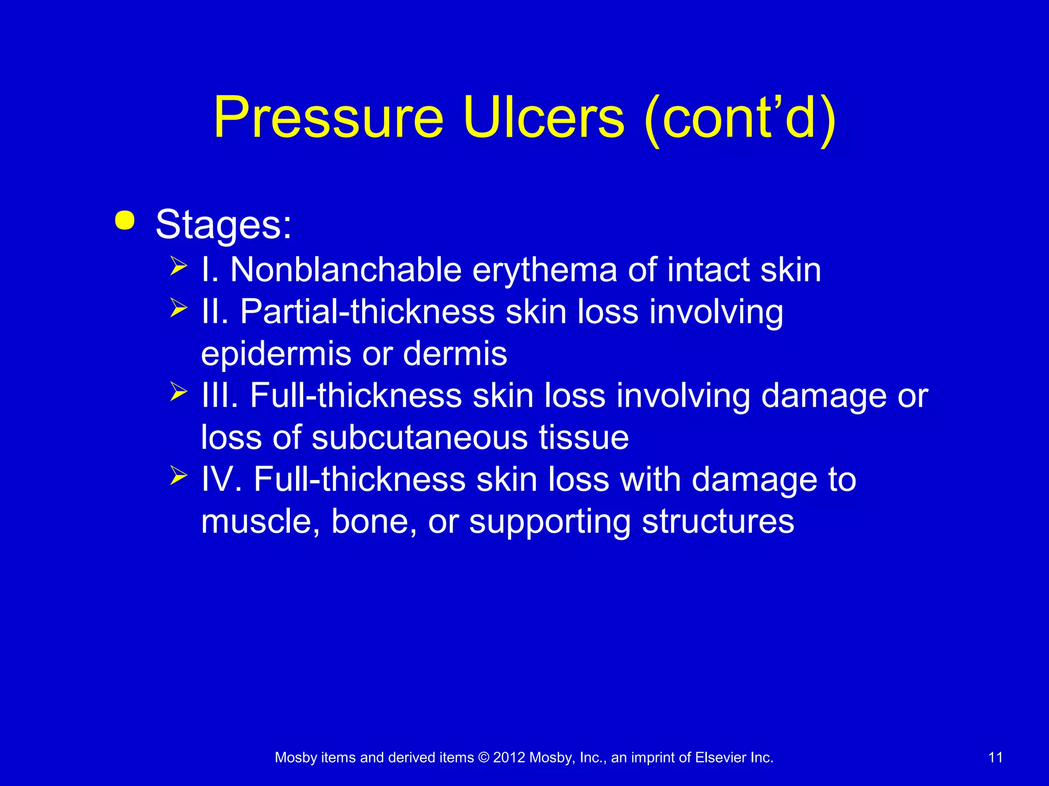 Mosby items and derived items © 2012 Mosby, Inc., an imprint of Elsevier Inc. 11
Pressure Ulcers (cont’d)
 Stages:
 I. Nonblanchable erythema of intact skin
 II. Partial-thickness skin loss involving
epidermis or dermis
 III. Full-thickness skin loss involving damage or
loss of subcutaneous tissue
 IV. Full-thickness skin loss with damage to
muscle, bone, or supporting structures
 
