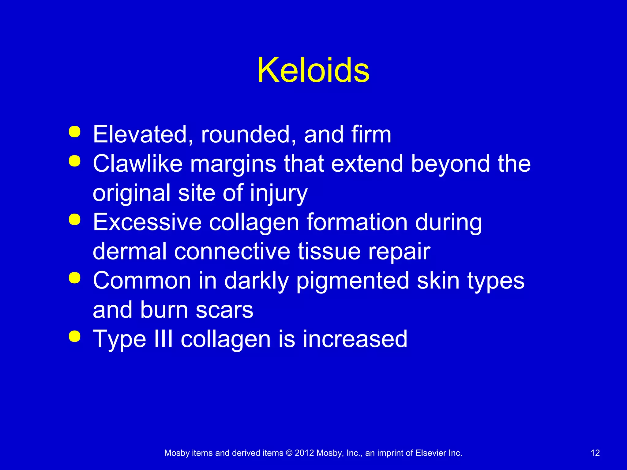 Mosby items and derived items © 2012 Mosby, Inc., an imprint of Elsevier Inc. 12
Keloids
 Elevated, rounded, and firm
 Clawlike margins that extend beyond the
original site of injury
 Excessive collagen formation during
dermal connective tissue repair
 Common in darkly pigmented skin types
and burn scars
 Type III collagen is increased
 