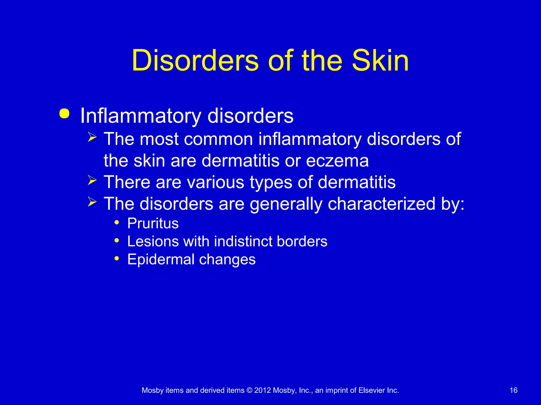Mosby items and derived items © 2012 Mosby, Inc., an imprint of Elsevier Inc. 16
Disorders of the Skin
 Inflammatory disorders
 The most common inflammatory disorders of
the skin are dermatitis or eczema
 There are various types of dermatitis
 The disorders are generally characterized by:
• Pruritus
• Lesions with indistinct borders
• Epidermal changes
 