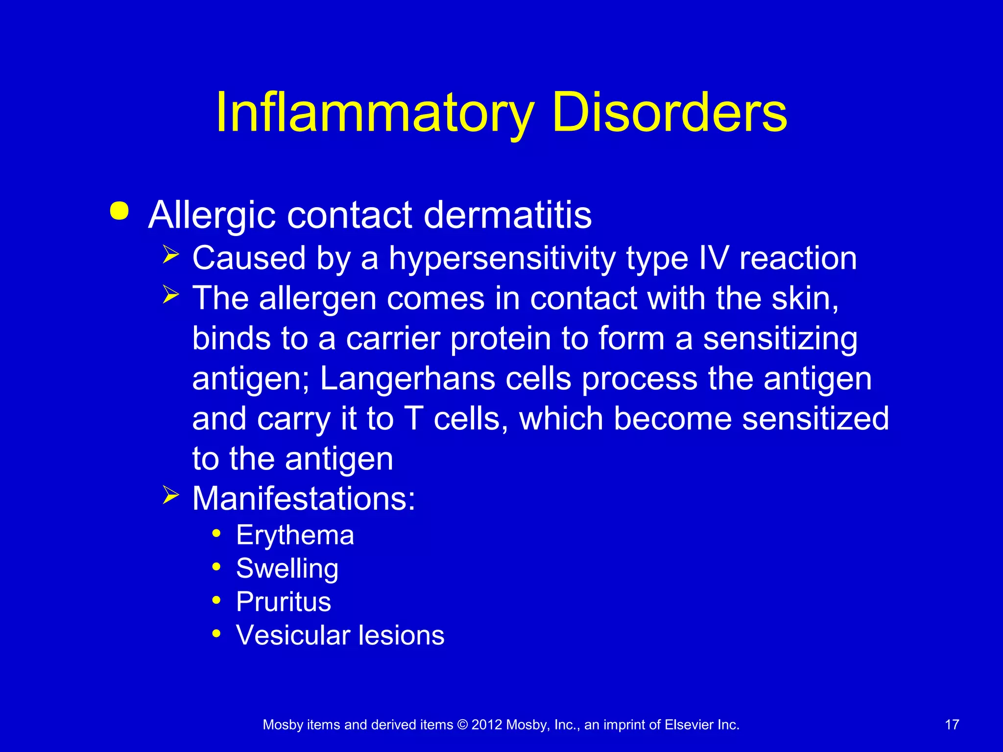Mosby items and derived items © 2012 Mosby, Inc., an imprint of Elsevier Inc. 17
Inflammatory Disorders
 Allergic contact dermatitis
 Caused by a hypersensitivity type IV reaction
 The allergen comes in contact with the skin,
binds to a carrier protein to form a sensitizing
antigen; Langerhans cells process the antigen
and carry it to T cells, which become sensitized
to the antigen
 Manifestations:
• Erythema
• Swelling
• Pruritus
• Vesicular lesions
 