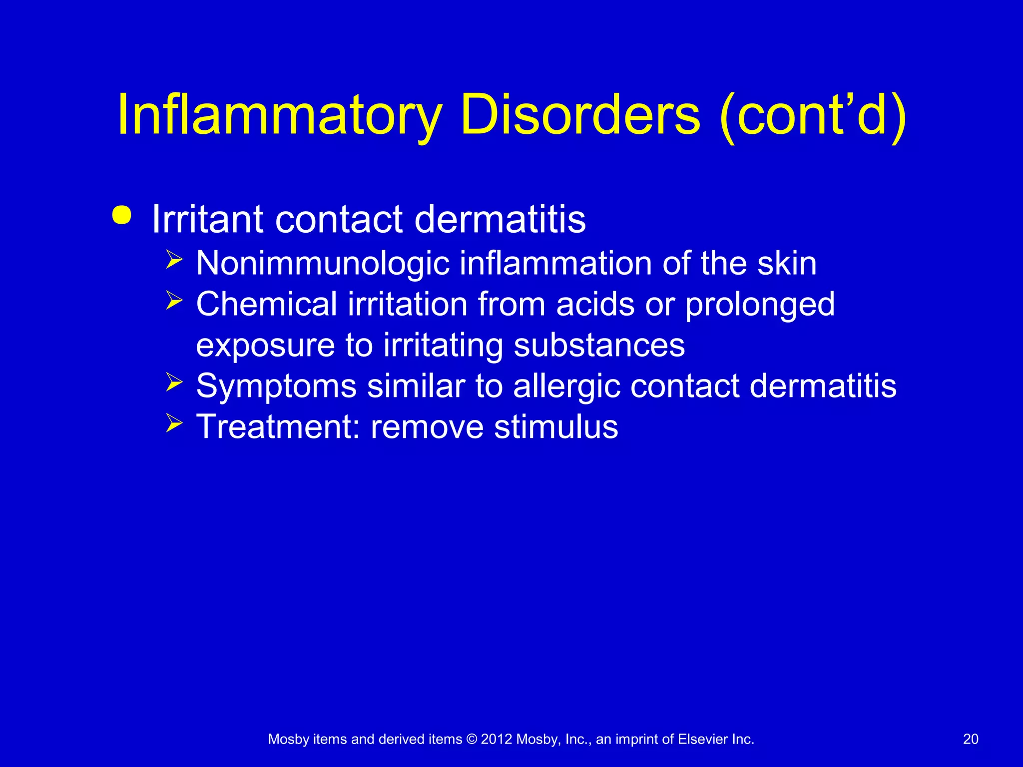 Mosby items and derived items © 2012 Mosby, Inc., an imprint of Elsevier Inc. 20
Inflammatory Disorders (cont’d)
 Irritant contact dermatitis
 Nonimmunologic inflammation of the skin
 Chemical irritation from acids or prolonged
exposure to irritating substances
 Symptoms similar to allergic contact dermatitis
 Treatment: remove stimulus
 