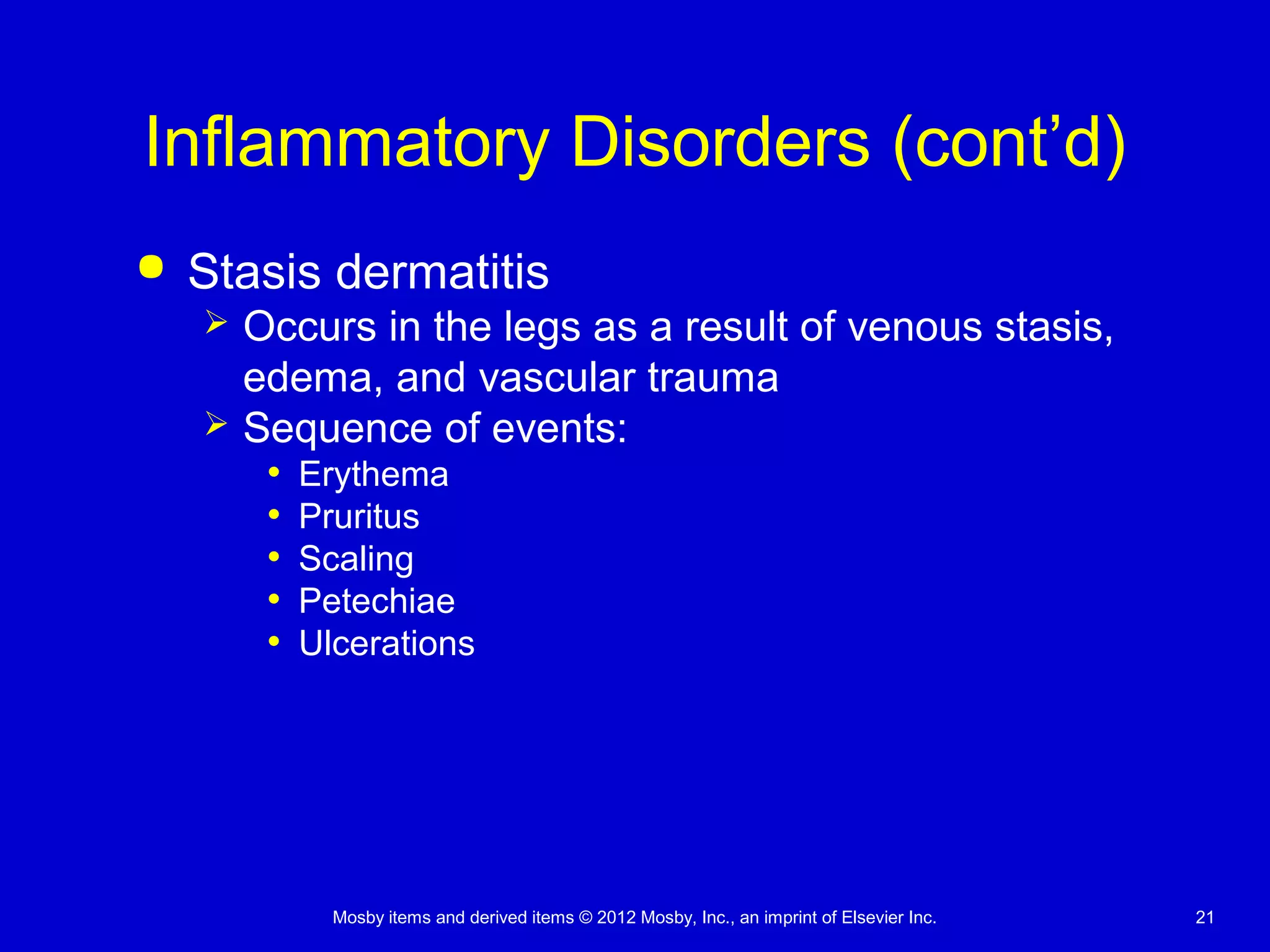 Mosby items and derived items © 2012 Mosby, Inc., an imprint of Elsevier Inc. 21
Inflammatory Disorders (cont’d)
 Stasis dermatitis
 Occurs in the legs as a result of venous stasis,
edema, and vascular trauma
 Sequence of events:
• Erythema
• Pruritus
• Scaling
• Petechiae
• Ulcerations
 