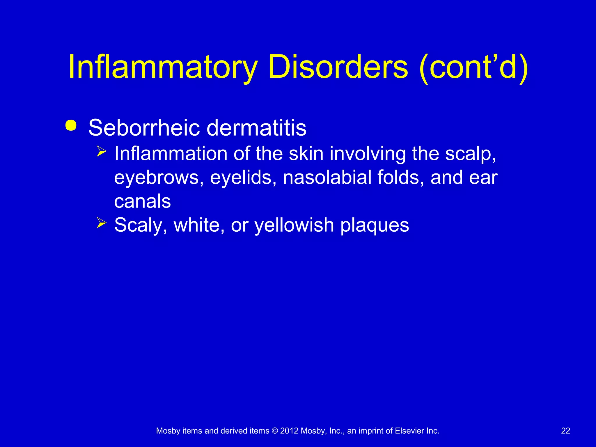 Mosby items and derived items © 2012 Mosby, Inc., an imprint of Elsevier Inc. 22
Inflammatory Disorders (cont’d)
 Seborrheic dermatitis
 Inflammation of the skin involving the scalp,
eyebrows, eyelids, nasolabial folds, and ear
canals
 Scaly, white, or yellowish plaques
 