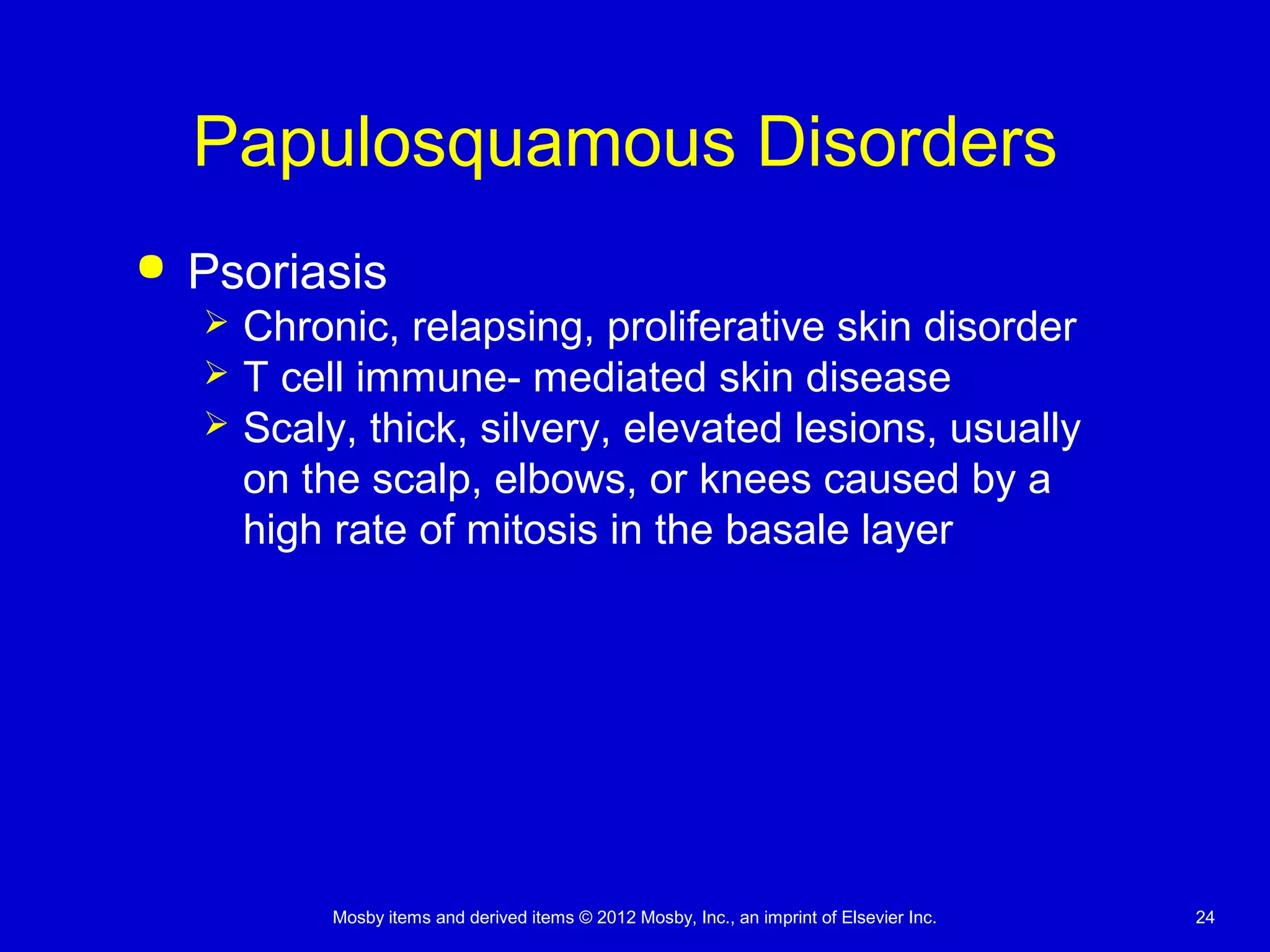 Mosby items and derived items © 2012 Mosby, Inc., an imprint of Elsevier Inc. 24
Papulosquamous Disorders
 Psoriasis
 Chronic, relapsing, proliferative skin disorder
 T cell immune- mediated skin disease
 Scaly, thick, silvery, elevated lesions, usually
on the scalp, elbows, or knees caused by a
high rate of mitosis in the basale layer
 