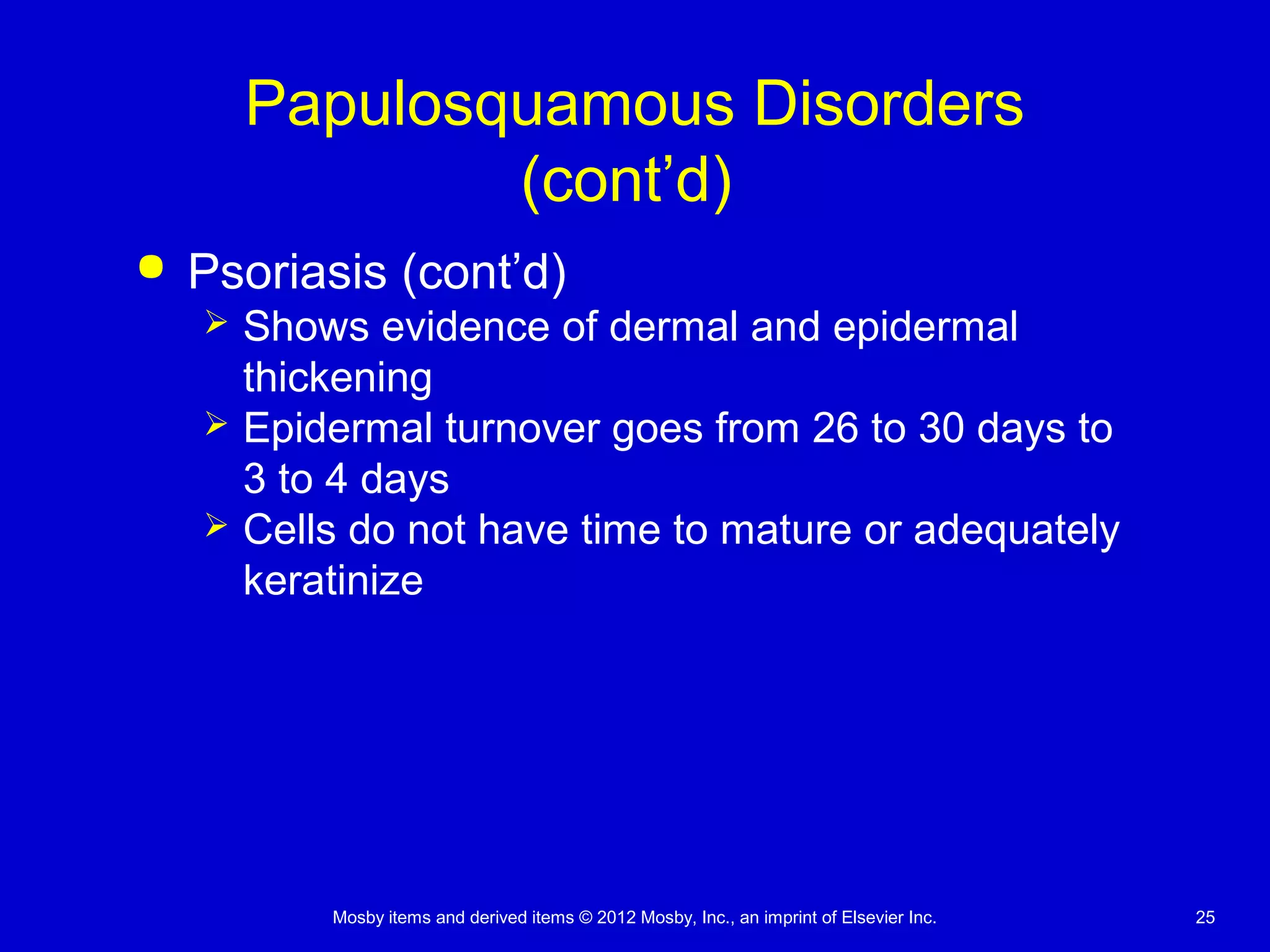 Mosby items and derived items © 2012 Mosby, Inc., an imprint of Elsevier Inc. 25
Papulosquamous Disorders
(cont’d)
 Psoriasis (cont’d)
 Shows evidence of dermal and epidermal
thickening
 Epidermal turnover goes from 26 to 30 days to
3 to 4 days
 Cells do not have time to mature or adequately
keratinize
 