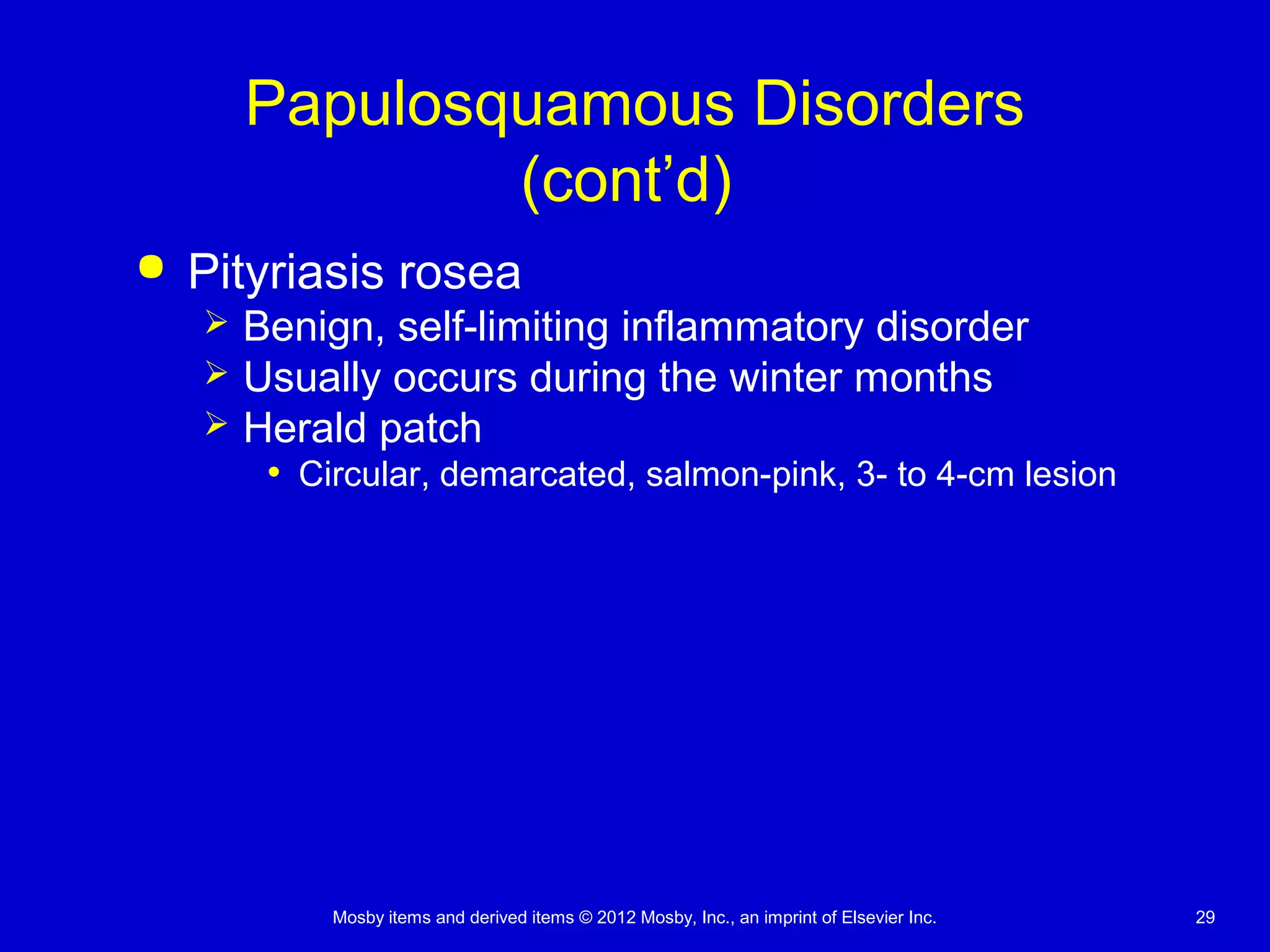 Mosby items and derived items © 2012 Mosby, Inc., an imprint of Elsevier Inc. 29
Papulosquamous Disorders
(cont’d)
 Pityriasis rosea
 Benign, self-limiting inflammatory disorder
 Usually occurs during the winter months
 Herald patch
• Circular, demarcated, salmon-pink, 3- to 4-cm lesion
 