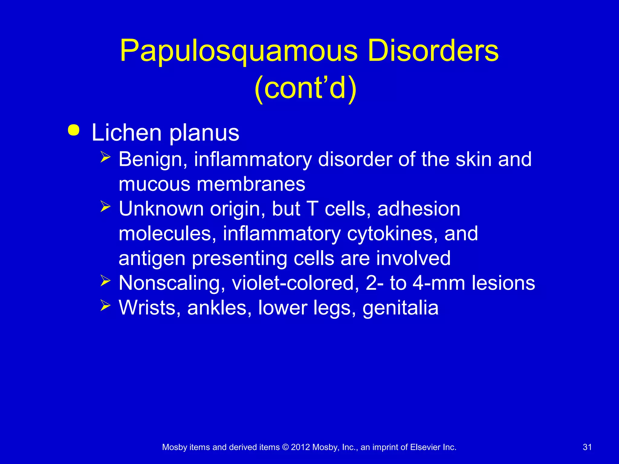 Mosby items and derived items © 2012 Mosby, Inc., an imprint of Elsevier Inc. 31
Papulosquamous Disorders
(cont’d)
 Lichen planus
 Benign, inflammatory disorder of the skin and
mucous membranes
 Unknown origin, but T cells, adhesion
molecules, inflammatory cytokines, and
antigen presenting cells are involved
 Nonscaling, violet-colored, 2- to 4-mm lesions
 Wrists, ankles, lower legs, genitalia
 