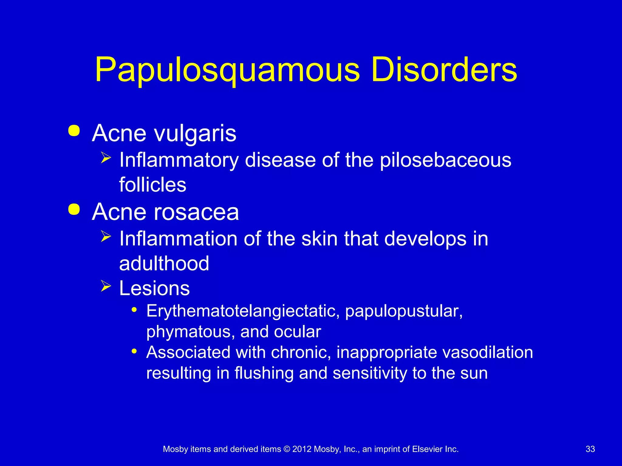 Mosby items and derived items © 2012 Mosby, Inc., an imprint of Elsevier Inc. 33
Papulosquamous Disorders
 Acne vulgaris
 Inflammatory disease of the pilosebaceous
follicles
 Acne rosacea
 Inflammation of the skin that develops in
adulthood
 Lesions
• Erythematotelangiectatic, papulopustular,
phymatous, and ocular
• Associated with chronic, inappropriate vasodilation
resulting in flushing and sensitivity to the sun
 