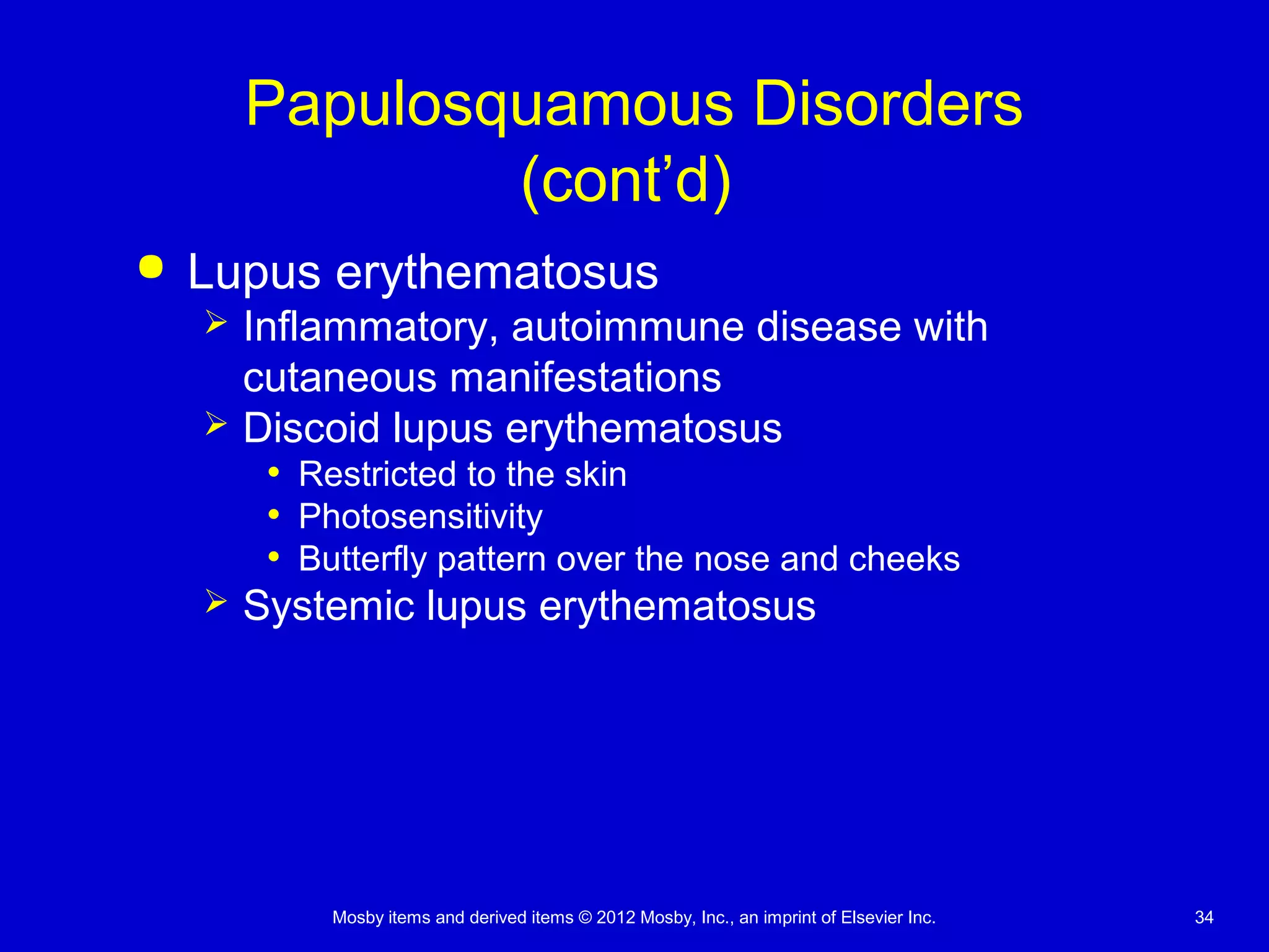 Mosby items and derived items © 2012 Mosby, Inc., an imprint of Elsevier Inc. 34
Papulosquamous Disorders
(cont’d)
 Lupus erythematosus
 Inflammatory, autoimmune disease with
cutaneous manifestations
 Discoid lupus erythematosus
• Restricted to the skin
• Photosensitivity
• Butterfly pattern over the nose and cheeks
 Systemic lupus erythematosus
 