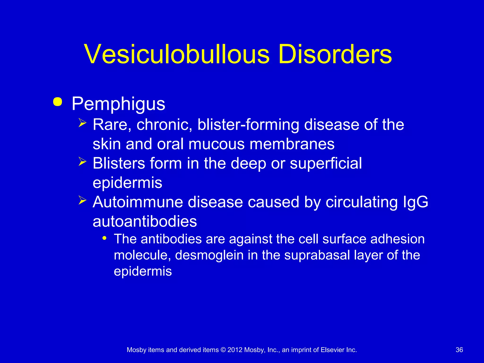 Mosby items and derived items © 2012 Mosby, Inc., an imprint of Elsevier Inc. 36
Vesiculobullous Disorders
 Pemphigus
 Rare, chronic, blister-forming disease of the
skin and oral mucous membranes
 Blisters form in the deep or superficial
epidermis
 Autoimmune disease caused by circulating IgG
autoantibodies
• The antibodies are against the cell surface adhesion
molecule, desmoglein in the suprabasal layer of the
epidermis
 