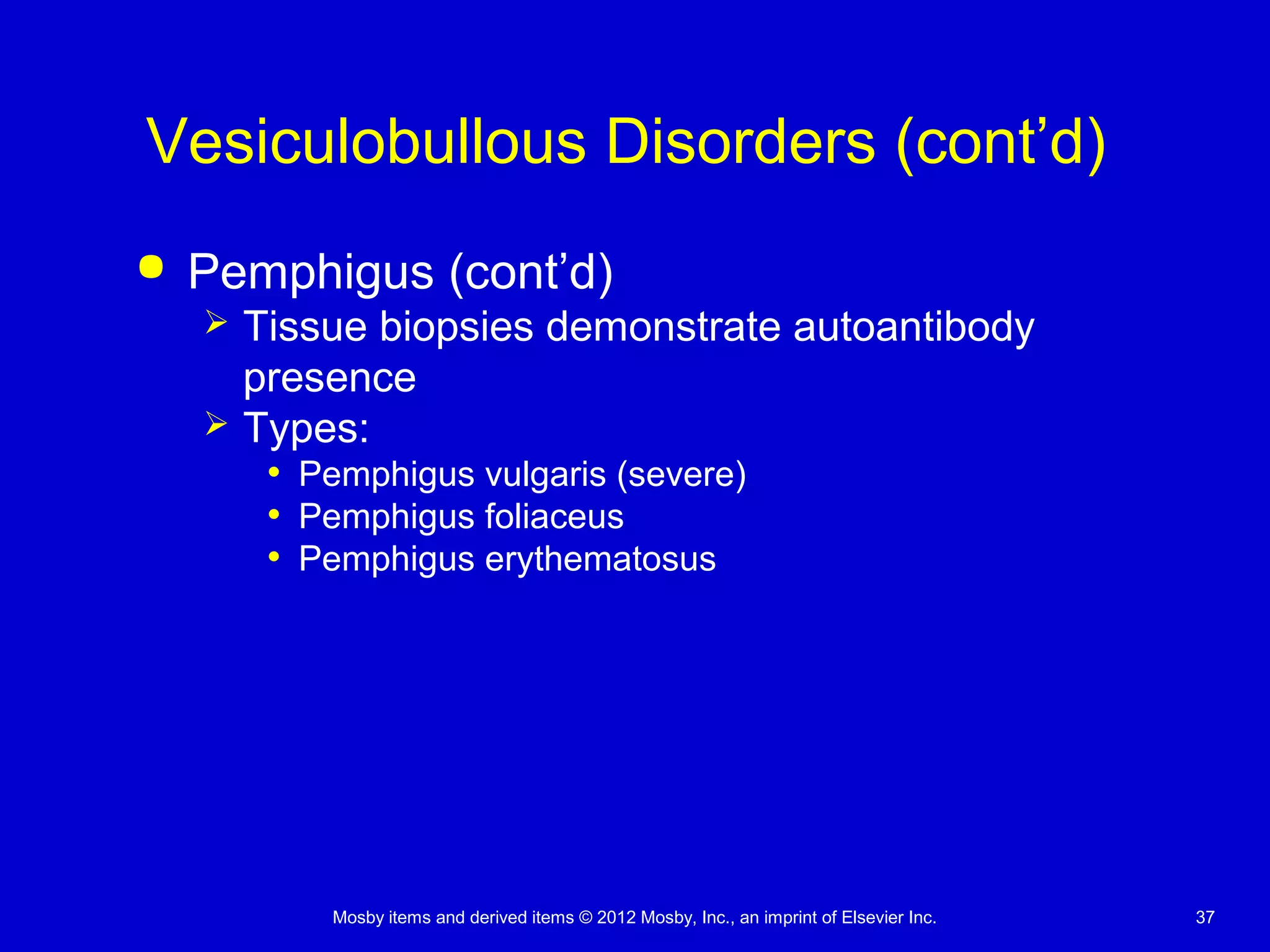 Mosby items and derived items © 2012 Mosby, Inc., an imprint of Elsevier Inc. 37
Vesiculobullous Disorders (cont’d)
 Pemphigus (cont’d)
 Tissue biopsies demonstrate autoantibody
presence
 Types:
• Pemphigus vulgaris (severe)
• Pemphigus foliaceus
• Pemphigus erythematosus
 