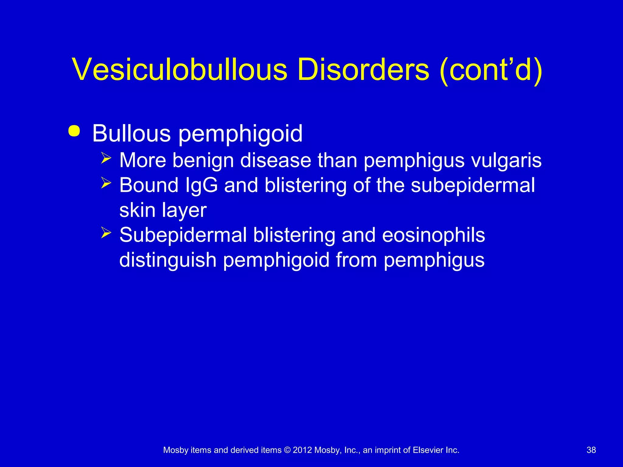 Mosby items and derived items © 2012 Mosby, Inc., an imprint of Elsevier Inc. 38
Vesiculobullous Disorders (cont’d)
 Bullous pemphigoid
 More benign disease than pemphigus vulgaris
 Bound IgG and blistering of the subepidermal
skin layer
 Subepidermal blistering and eosinophils
distinguish pemphigoid from pemphigus
 