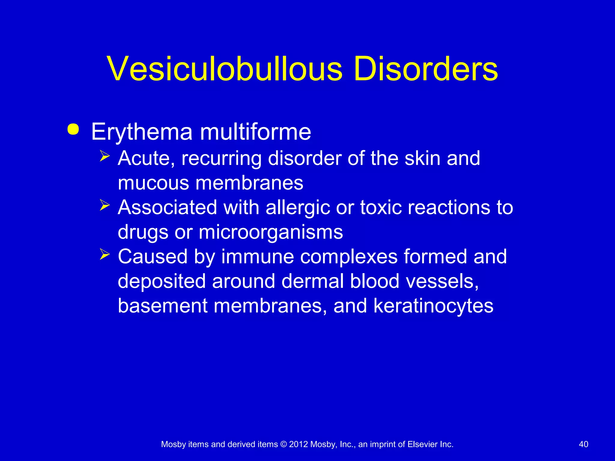 Mosby items and derived items © 2012 Mosby, Inc., an imprint of Elsevier Inc. 40
Vesiculobullous Disorders
 Erythema multiforme
 Acute, recurring disorder of the skin and
mucous membranes
 Associated with allergic or toxic reactions to
drugs or microorganisms
 Caused by immune complexes formed and
deposited around dermal blood vessels,
basement membranes, and keratinocytes
 