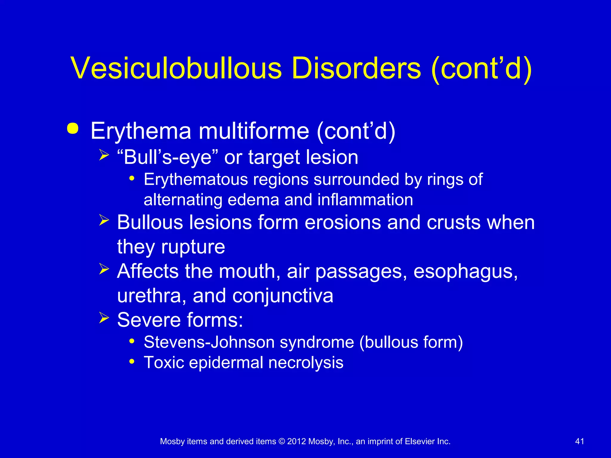Mosby items and derived items © 2012 Mosby, Inc., an imprint of Elsevier Inc. 41
Vesiculobullous Disorders (cont’d)
 Erythema multiforme (cont’d)
 “Bull’s-eye” or target lesion
• Erythematous regions surrounded by rings of
alternating edema and inflammation
 Bullous lesions form erosions and crusts when
they rupture
 Affects the mouth, air passages, esophagus,
urethra, and conjunctiva
 Severe forms:
• Stevens-Johnson syndrome (bullous form)
• Toxic epidermal necrolysis
 