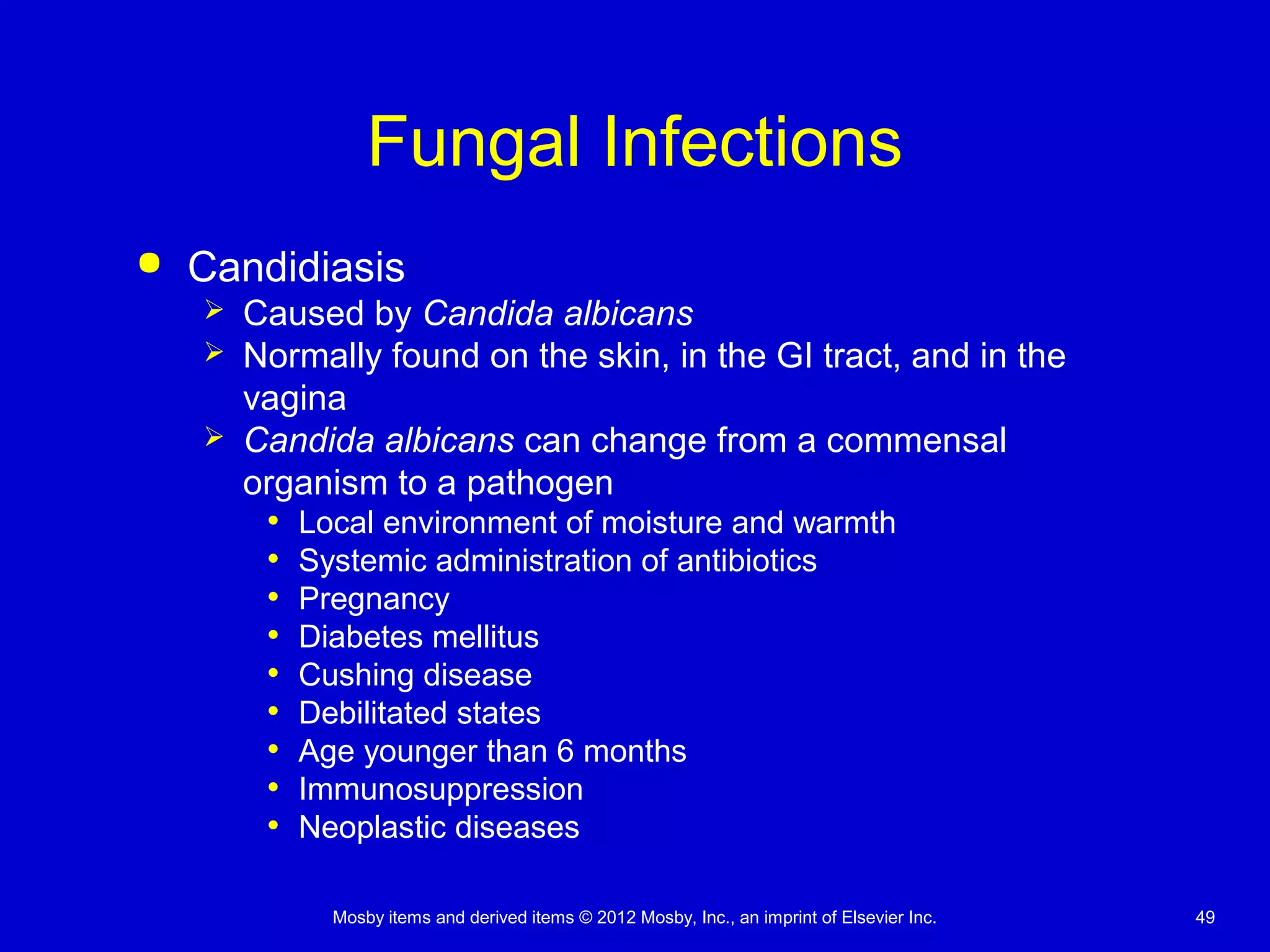 Mosby items and derived items © 2012 Mosby, Inc., an imprint of Elsevier Inc. 49
Fungal Infections
 Candidiasis
 Caused by Candida albicans
 Normally found on the skin, in the GI tract, and in the
vagina
 Candida albicans can change from a commensal
organism to a pathogen
• Local environment of moisture and warmth
• Systemic administration of antibiotics
• Pregnancy
• Diabetes mellitus
• Cushing disease
• Debilitated states
• Age younger than 6 months
• Immunosuppression
• Neoplastic diseases
 
