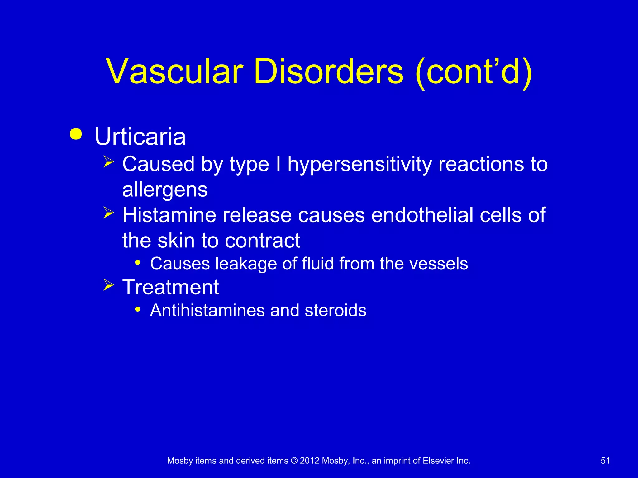 Mosby items and derived items © 2012 Mosby, Inc., an imprint of Elsevier Inc. 51
Vascular Disorders (cont’d)
 Urticaria
 Caused by type I hypersensitivity reactions to
allergens
 Histamine release causes endothelial cells of
the skin to contract
• Causes leakage of fluid from the vessels
 Treatment
• Antihistamines and steroids
 