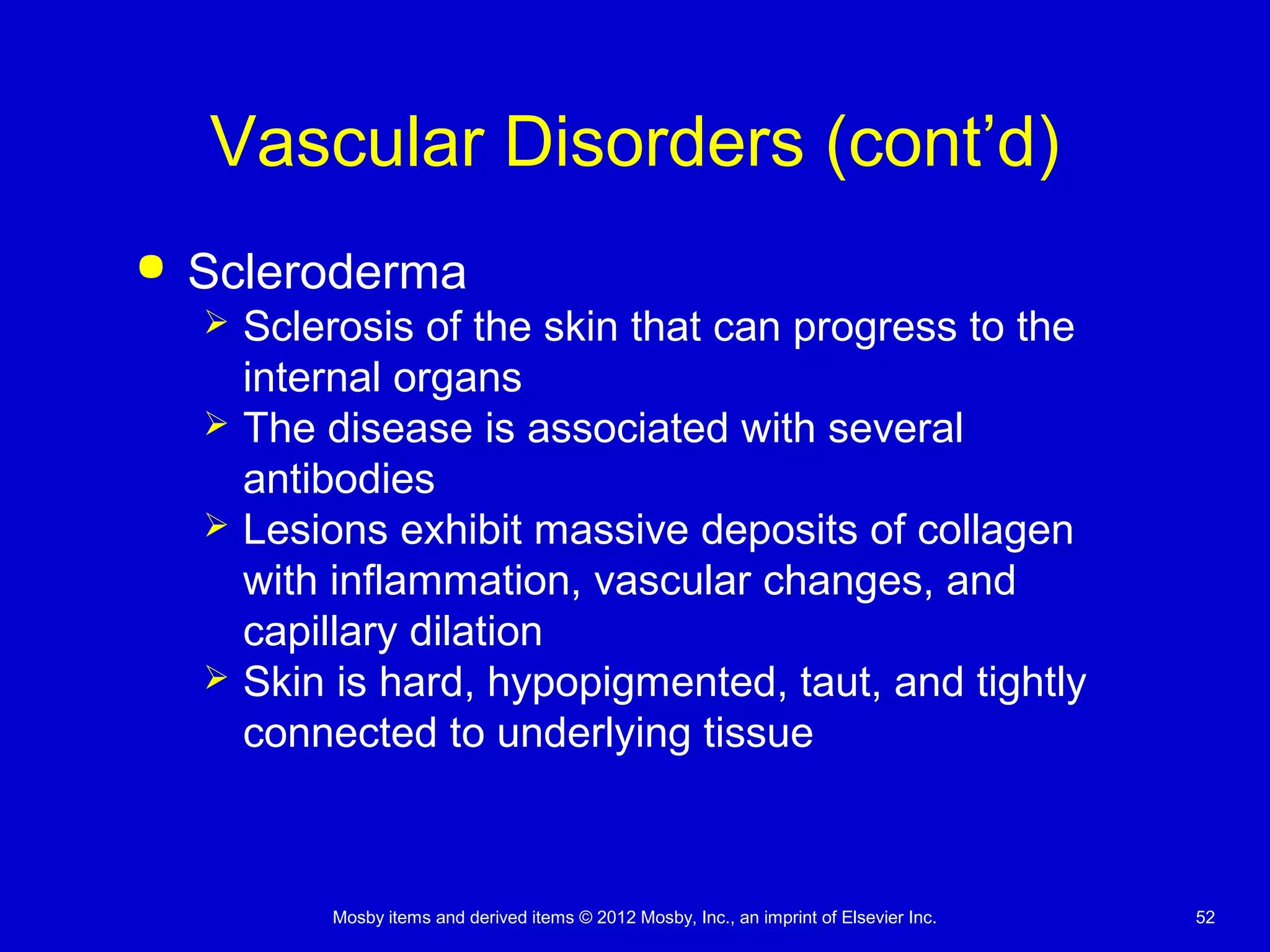 Mosby items and derived items © 2012 Mosby, Inc., an imprint of Elsevier Inc. 52
Vascular Disorders (cont’d)
 Scleroderma
 Sclerosis of the skin that can progress to the
internal organs
 The disease is associated with several
antibodies
 Lesions exhibit massive deposits of collagen
with inflammation, vascular changes, and
capillary dilation
 Skin is hard, hypopigmented, taut, and tightly
connected to underlying tissue
 