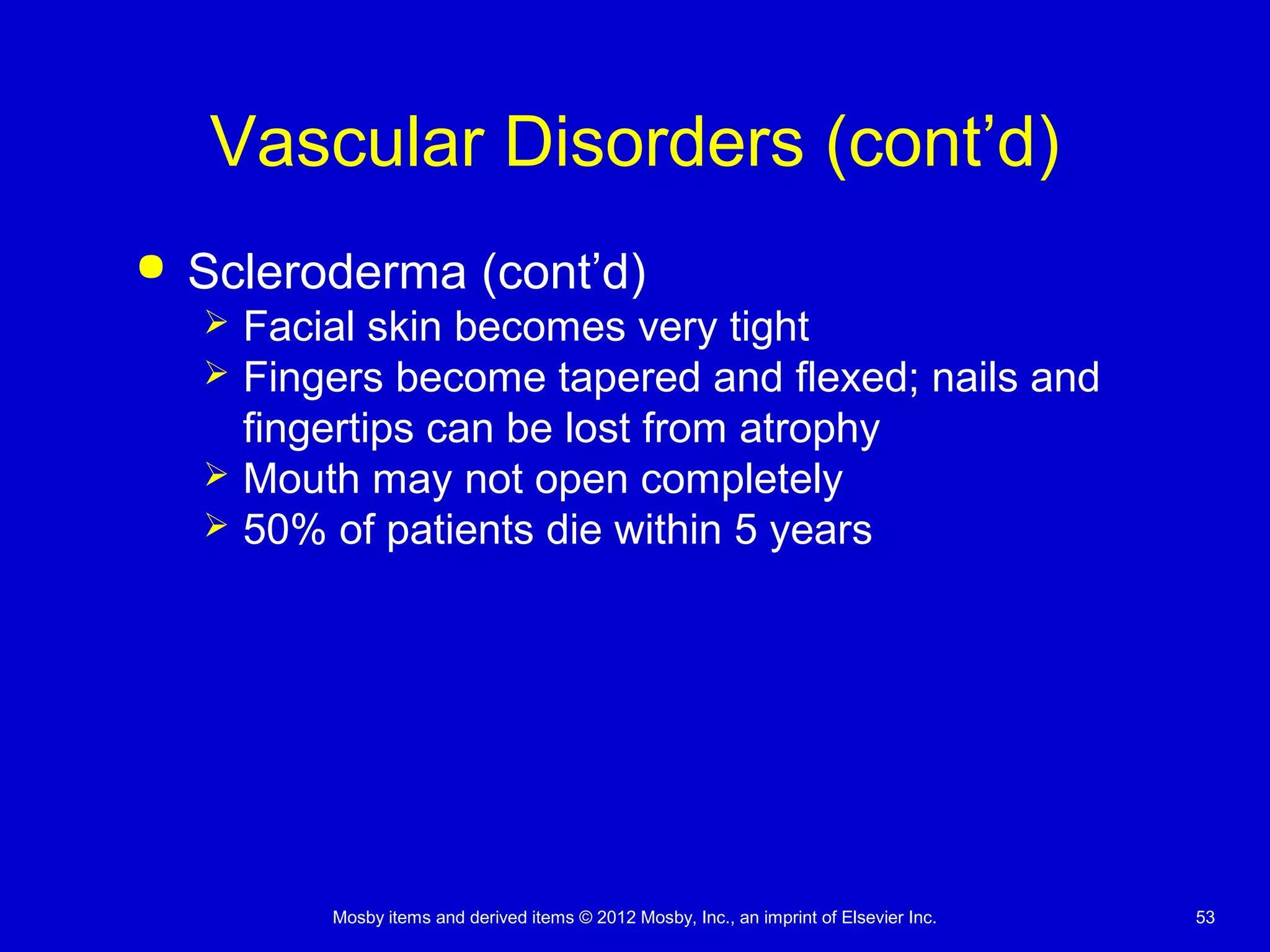 Mosby items and derived items © 2012 Mosby, Inc., an imprint of Elsevier Inc. 53
Vascular Disorders (cont’d)
 Scleroderma (cont’d)
 Facial skin becomes very tight
 Fingers become tapered and flexed; nails and
fingertips can be lost from atrophy
 Mouth may not open completely
 50% of patients die within 5 years
 