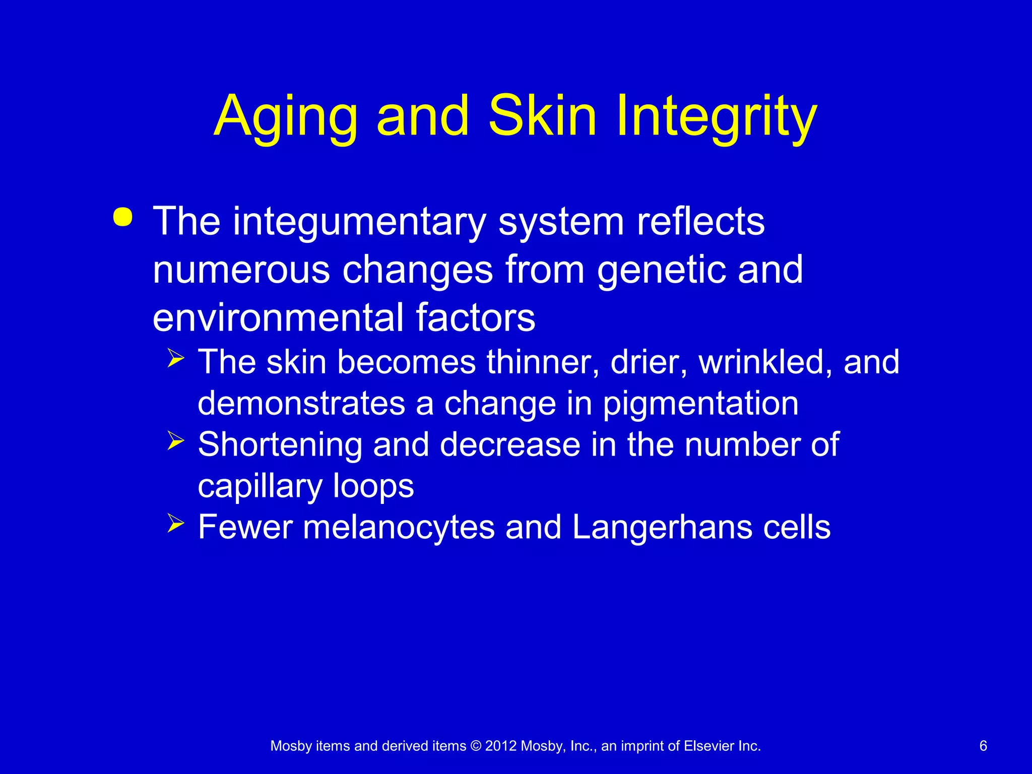 Mosby items and derived items © 2012 Mosby, Inc., an imprint of Elsevier Inc. 6
Aging and Skin Integrity
 The integumentary system reflects
numerous changes from genetic and
environmental factors
 The skin becomes thinner, drier, wrinkled, and
demonstrates a change in pigmentation
 Shortening and decrease in the number of
capillary loops
 Fewer melanocytes and Langerhans cells
 