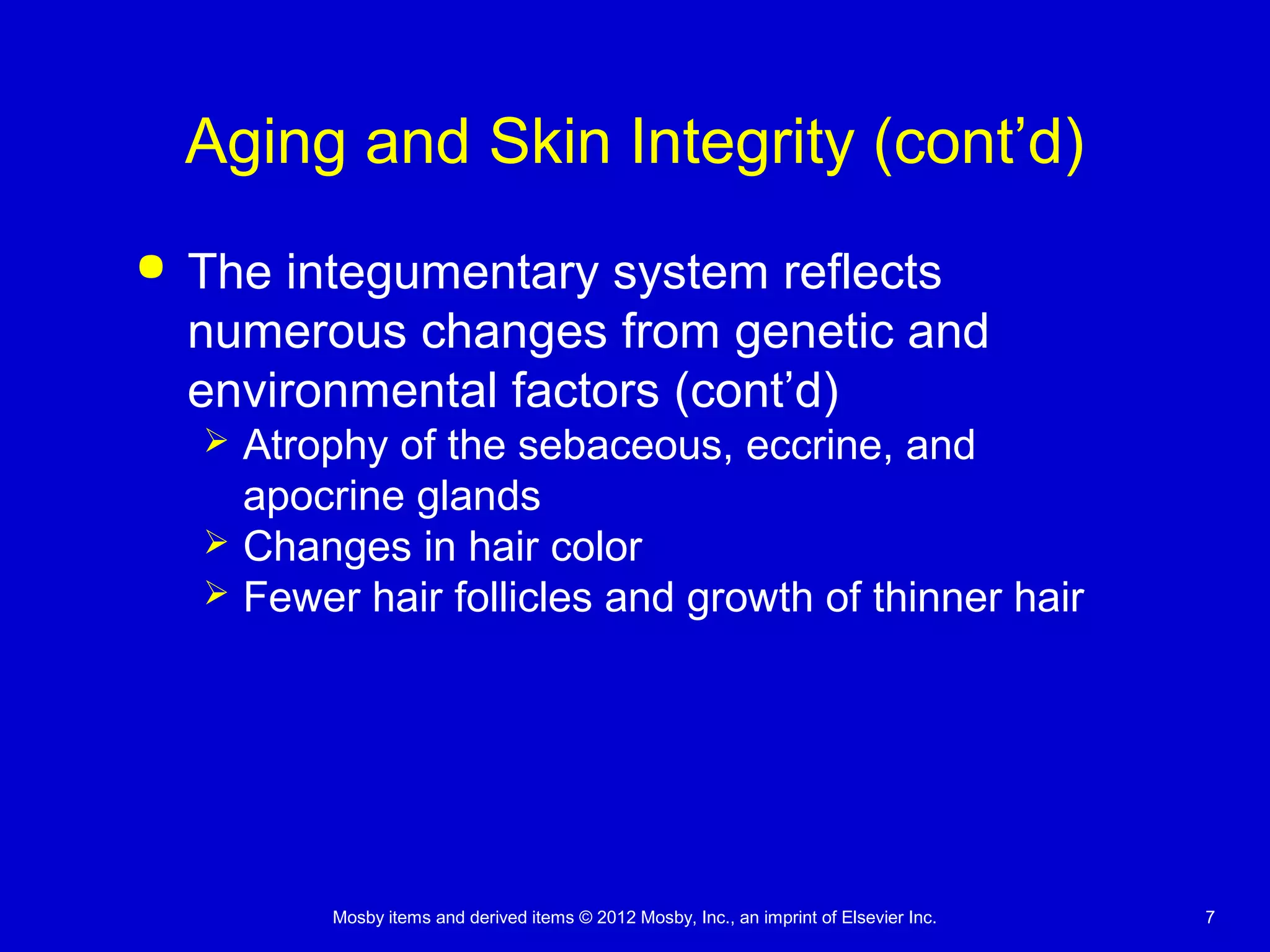 Mosby items and derived items © 2012 Mosby, Inc., an imprint of Elsevier Inc. 7
Aging and Skin Integrity (cont’d)
 The integumentary system reflects
numerous changes from genetic and
environmental factors (cont’d)
 Atrophy of the sebaceous, eccrine, and
apocrine glands
 Changes in hair color
 Fewer hair follicles and growth of thinner hair
 